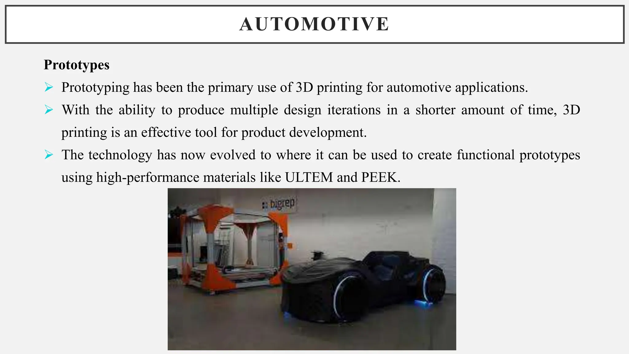 AUTOMOTIVE
Prototypes
 Prototyping has been the primary use of 3D printing for automotive applications.
 With the ability to produce multiple design iterations in a shorter amount of time, 3D
printing is an effective tool for product development.
 The technology has now evolved to where it can be used to create functional prototypes
using high-performance materials like ULTEM and PEEK.
 