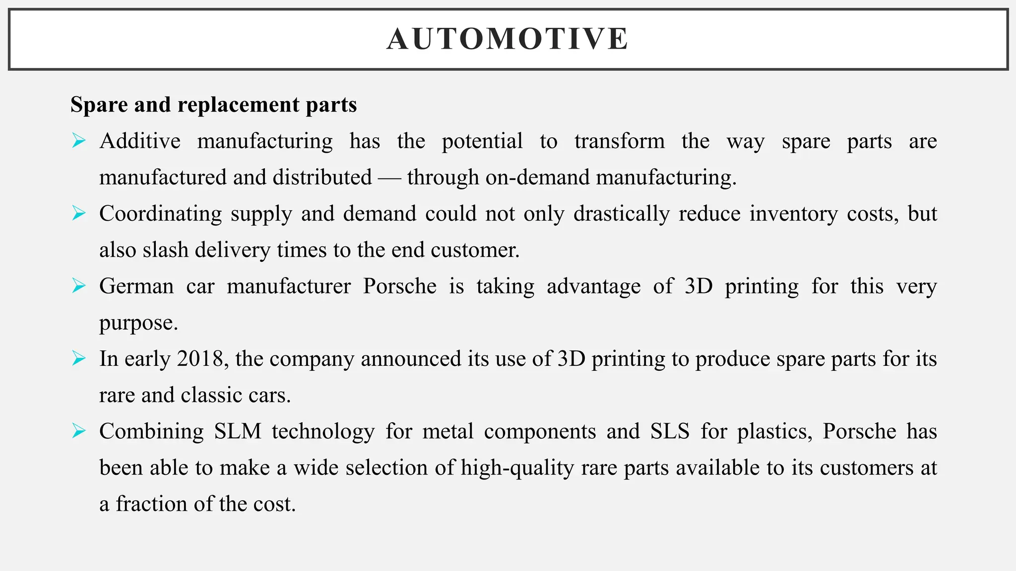 AUTOMOTIVE
Spare and replacement parts
 Additive manufacturing has the potential to transform the way spare parts are
manufactured and distributed — through on-demand manufacturing.
 Coordinating supply and demand could not only drastically reduce inventory costs, but
also slash delivery times to the end customer.
 German car manufacturer Porsche is taking advantage of 3D printing for this very
purpose.
 In early 2018, the company announced its use of 3D printing to produce spare parts for its
rare and classic cars.
 Combining SLM technology for metal components and SLS for plastics, Porsche has
been able to make a wide selection of high-quality rare parts available to its customers at
a fraction of the cost.
 