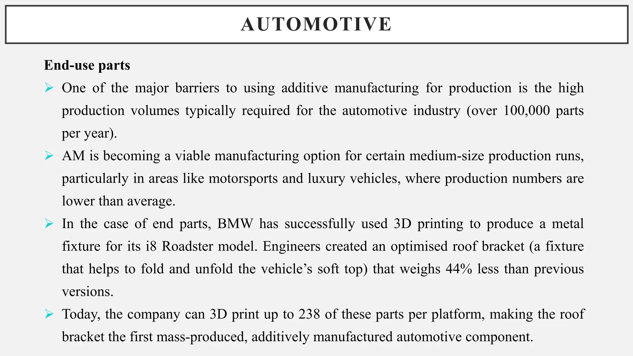 AUTOMOTIVE
End-use parts
 One of the major barriers to using additive manufacturing for production is the high
production volumes typically required for the automotive industry (over 100,000 parts
per year).
 AM is becoming a viable manufacturing option for certain medium-size production runs,
particularly in areas like motorsports and luxury vehicles, where production numbers are
lower than average.
 In the case of end parts, BMW has successfully used 3D printing to produce a metal
fixture for its i8 Roadster model. Engineers created an optimised roof bracket (a fixture
that helps to fold and unfold the vehicle’s soft top) that weighs 44% less than previous
versions.
 Today, the company can 3D print up to 238 of these parts per platform, making the roof
bracket the first mass-produced, additively manufactured automotive component.
 