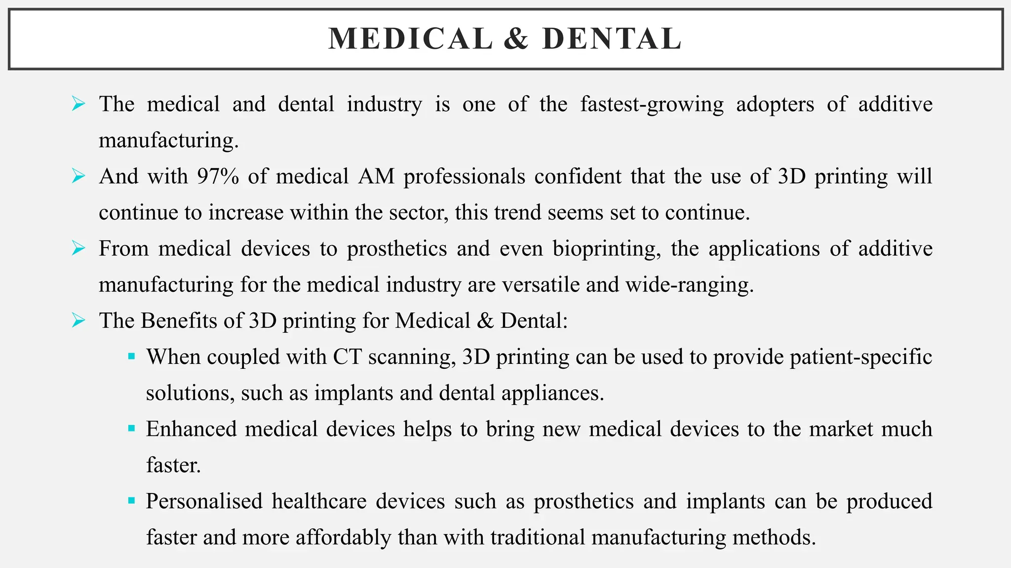 MEDICAL & DENTAL
 The medical and dental industry is one of the fastest-growing adopters of additive
manufacturing.
 And with 97% of medical AM professionals confident that the use of 3D printing will
continue to increase within the sector, this trend seems set to continue.
 From medical devices to prosthetics and even bioprinting, the applications of additive
manufacturing for the medical industry are versatile and wide-ranging.
 The Benefits of 3D printing for Medical & Dental:
 When coupled with CT scanning, 3D printing can be used to provide patient-specific
solutions, such as implants and dental appliances.
 Enhanced medical devices helps to bring new medical devices to the market much
faster.
 Personalised healthcare devices such as prosthetics and implants can be produced
faster and more affordably than with traditional manufacturing methods.
 