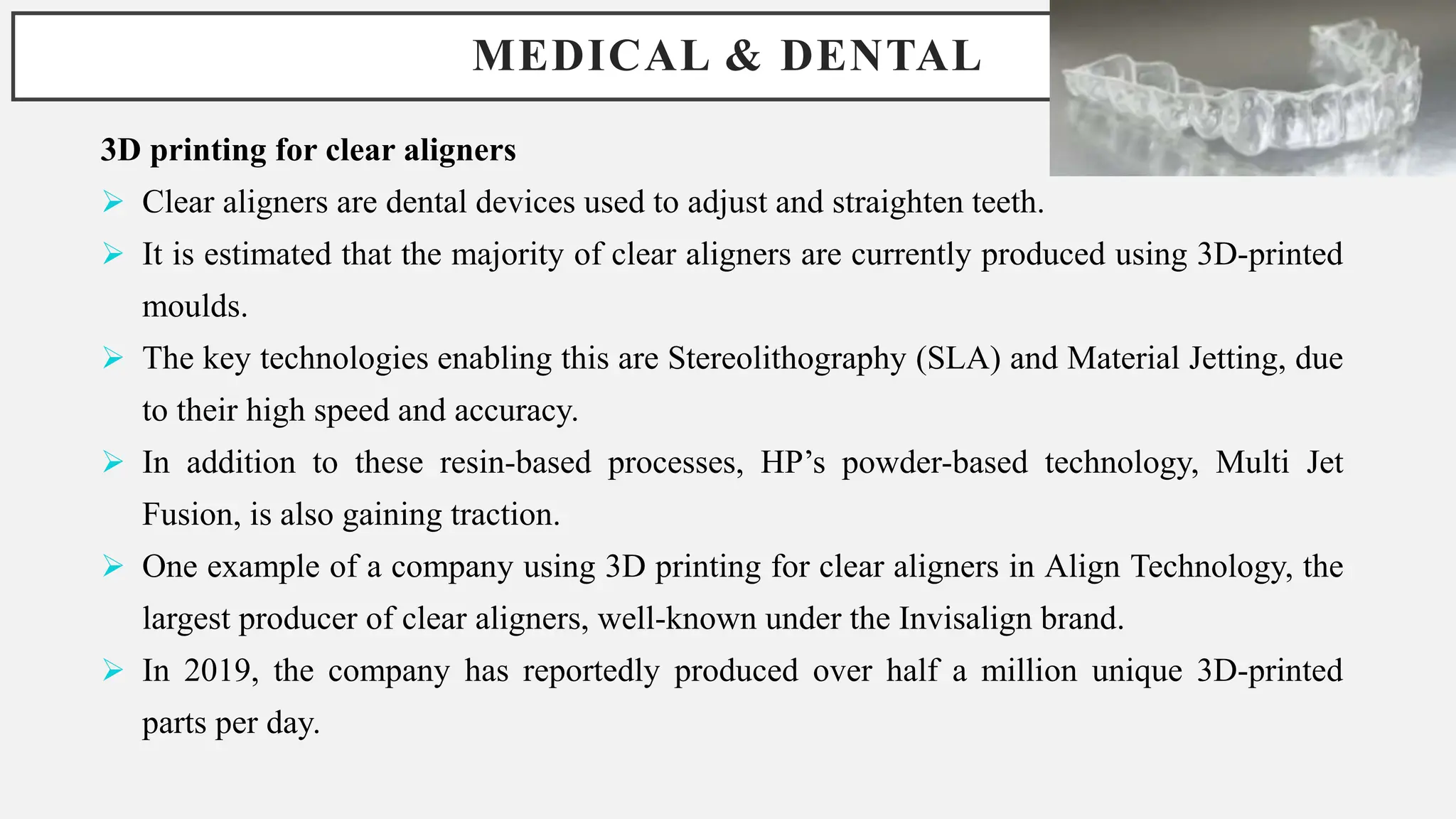 MEDICAL & DENTAL
3D printing for clear aligners
 Clear aligners are dental devices used to adjust and straighten teeth.
 It is estimated that the majority of clear aligners are currently produced using 3D-printed
moulds.
 The key technologies enabling this are Stereolithography (SLA) and Material Jetting, due
to their high speed and accuracy.
 In addition to these resin-based processes, HP’s powder-based technology, Multi Jet
Fusion, is also gaining traction.
 One example of a company using 3D printing for clear aligners in Align Technology, the
largest producer of clear aligners, well-known under the Invisalign brand.
 In 2019, the company has reportedly produced over half a million unique 3D-printed
parts per day.
 