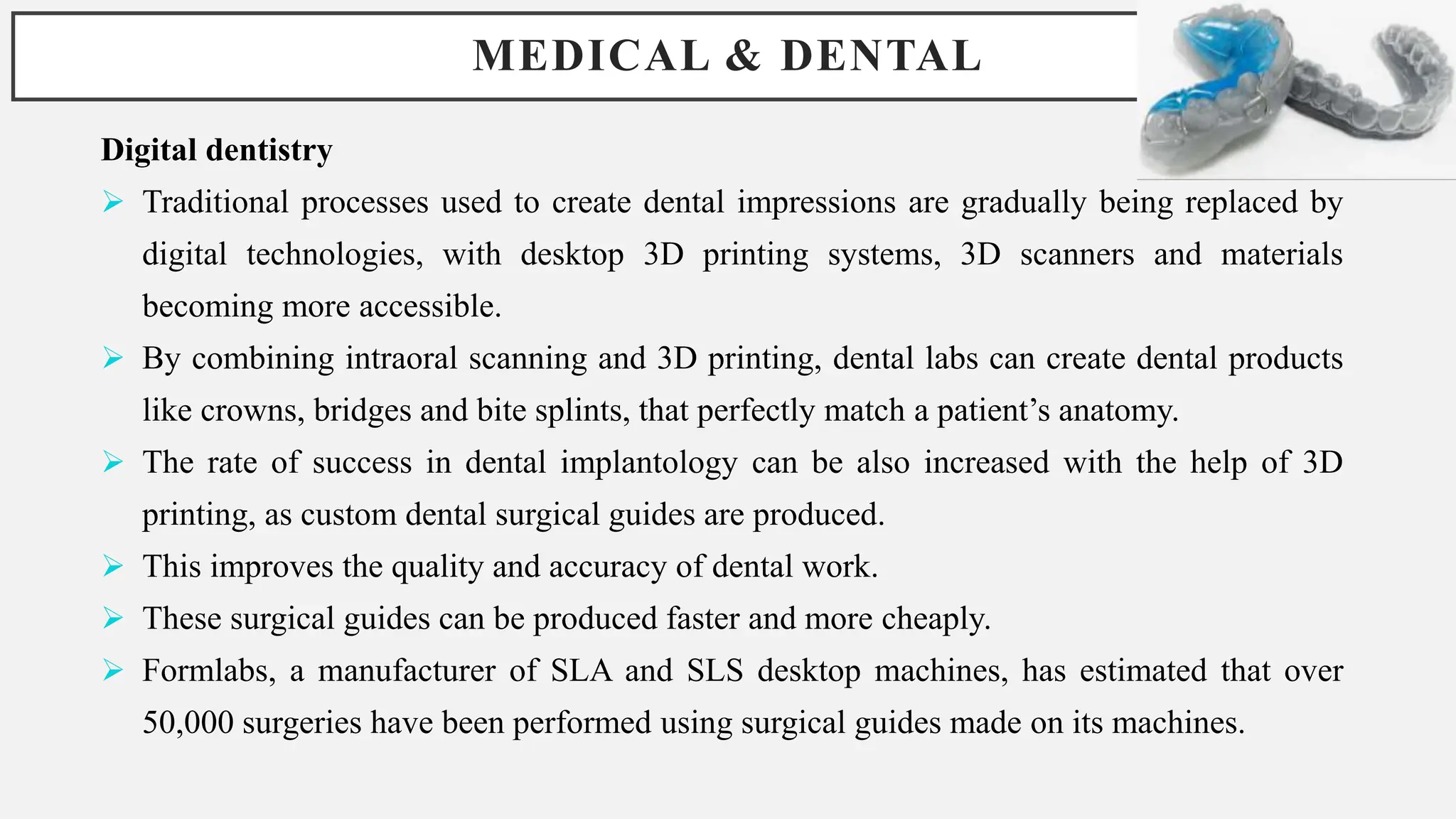 MEDICAL & DENTAL
Digital dentistry
 Traditional processes used to create dental impressions are gradually being replaced by
digital technologies, with desktop 3D printing systems, 3D scanners and materials
becoming more accessible.
 By combining intraoral scanning and 3D printing, dental labs can create dental products
like crowns, bridges and bite splints, that perfectly match a patient’s anatomy.
 The rate of success in dental implantology can be also increased with the help of 3D
printing, as custom dental surgical guides are produced.
 This improves the quality and accuracy of dental work.
 These surgical guides can be produced faster and more cheaply.
 Formlabs, a manufacturer of SLA and SLS desktop machines, has estimated that over
50,000 surgeries have been performed using surgical guides made on its machines.
 