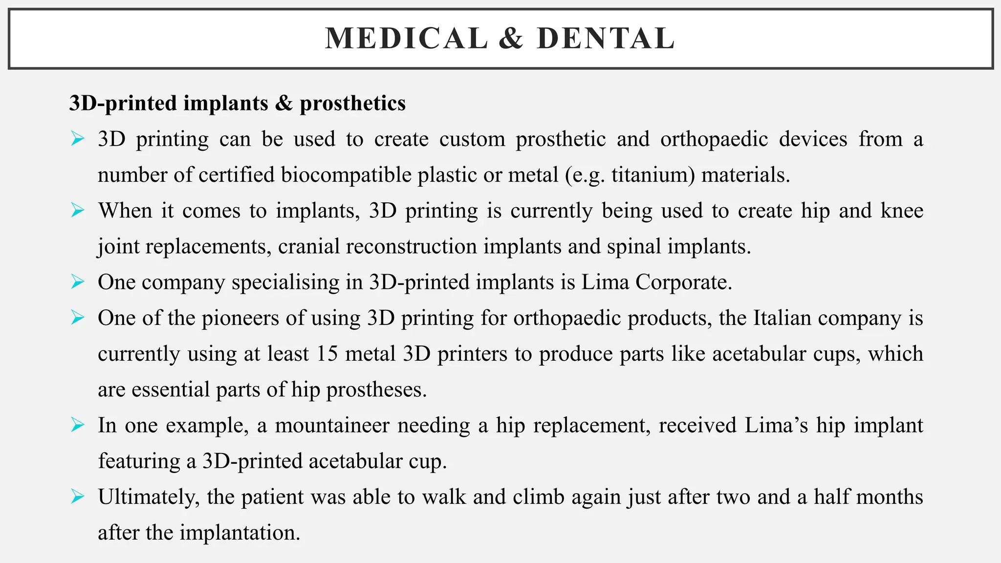 MEDICAL & DENTAL
3D-printed implants & prosthetics
 3D printing can be used to create custom prosthetic and orthopaedic devices from a
number of certified biocompatible plastic or metal (e.g. titanium) materials.
 When it comes to implants, 3D printing is currently being used to create hip and knee
joint replacements, cranial reconstruction implants and spinal implants.
 One company specialising in 3D-printed implants is Lima Corporate.
 One of the pioneers of using 3D printing for orthopaedic products, the Italian company is
currently using at least 15 metal 3D printers to produce parts like acetabular cups, which
are essential parts of hip prostheses.
 In one example, a mountaineer needing a hip replacement, received Lima’s hip implant
featuring a 3D-printed acetabular cup.
 Ultimately, the patient was able to walk and climb again just after two and a half months
after the implantation.
 