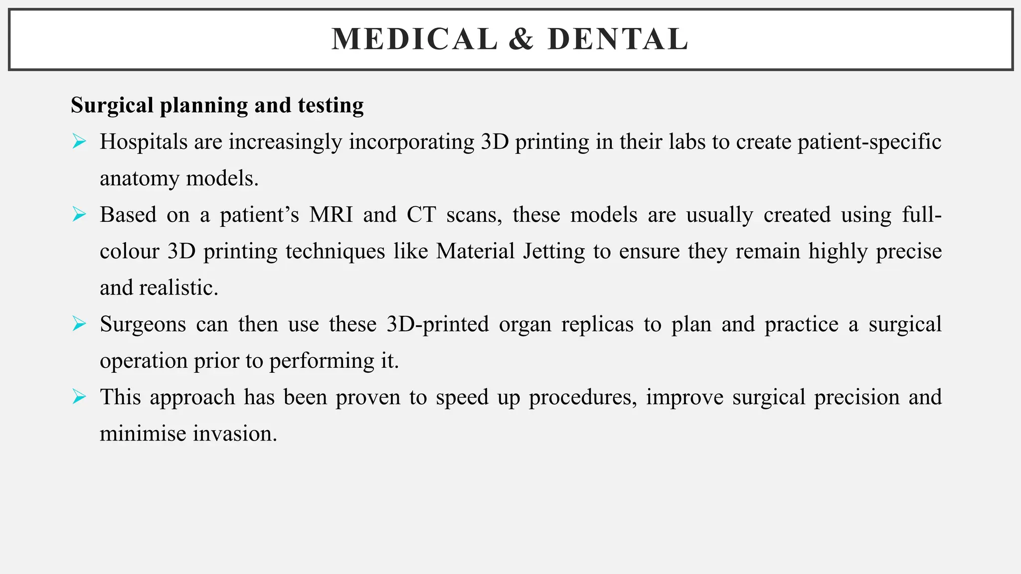 MEDICAL & DENTAL
Surgical planning and testing
 Hospitals are increasingly incorporating 3D printing in their labs to create patient-specific
anatomy models.
 Based on a patient’s MRI and CT scans, these models are usually created using full-
colour 3D printing techniques like Material Jetting to ensure they remain highly precise
and realistic.
 Surgeons can then use these 3D-printed organ replicas to plan and practice a surgical
operation prior to performing it.
 This approach has been proven to speed up procedures, improve surgical precision and
minimise invasion.
 