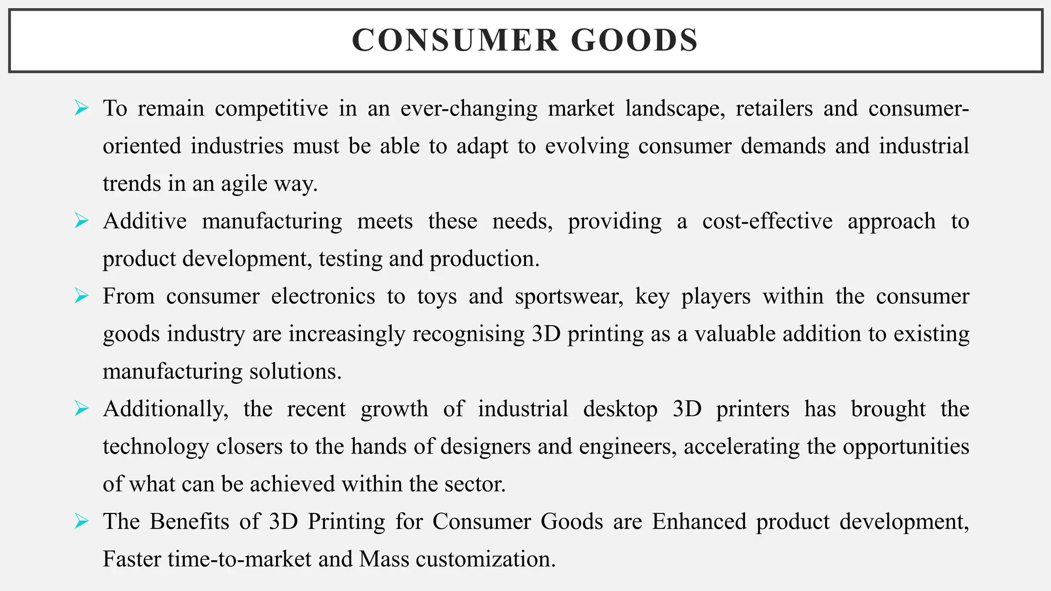 CONSUMER GOODS
 To remain competitive in an ever-changing market landscape, retailers and consumer-
oriented industries must be able to adapt to evolving consumer demands and industrial
trends in an agile way.
 Additive manufacturing meets these needs, providing a cost-effective approach to
product development, testing and production.
 From consumer electronics to toys and sportswear, key players within the consumer
goods industry are increasingly recognising 3D printing as a valuable addition to existing
manufacturing solutions.
 Additionally, the recent growth of industrial desktop 3D printers has brought the
technology closers to the hands of designers and engineers, accelerating the opportunities
of what can be achieved within the sector.
 The Benefits of 3D Printing for Consumer Goods are Enhanced product development,
Faster time-to-market and Mass customization.
 