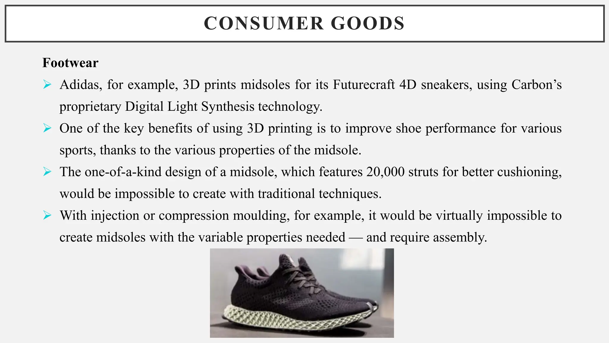 CONSUMER GOODS
Footwear
 Adidas, for example, 3D prints midsoles for its Futurecraft 4D sneakers, using Carbon’s
proprietary Digital Light Synthesis technology.
 One of the key benefits of using 3D printing is to improve shoe performance for various
sports, thanks to the various properties of the midsole.
 The one-of-a-kind design of a midsole, which features 20,000 struts for better cushioning,
would be impossible to create with traditional techniques.
 With injection or compression moulding, for example, it would be virtually impossible to
create midsoles with the variable properties needed — and require assembly.
 