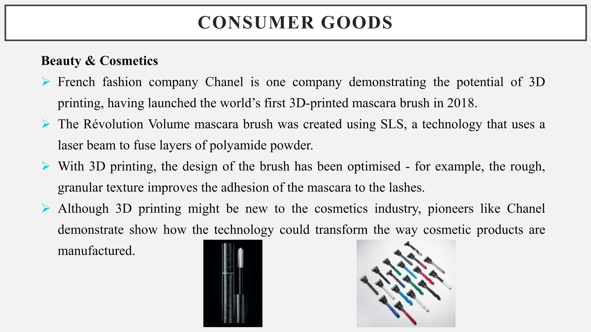 CONSUMER GOODS
Beauty & Cosmetics
 French fashion company Chanel is one company demonstrating the potential of 3D
printing, having launched the world’s first 3D-printed mascara brush in 2018.
 The Révolution Volume mascara brush was created using SLS, a technology that uses a
laser beam to fuse layers of polyamide powder.
 With 3D printing, the design of the brush has been optimised - for example, the rough,
granular texture improves the adhesion of the mascara to the lashes.
 Although 3D printing might be new to the cosmetics industry, pioneers like Chanel
demonstrate show how the technology could transform the way cosmetic products are
manufactured.
 