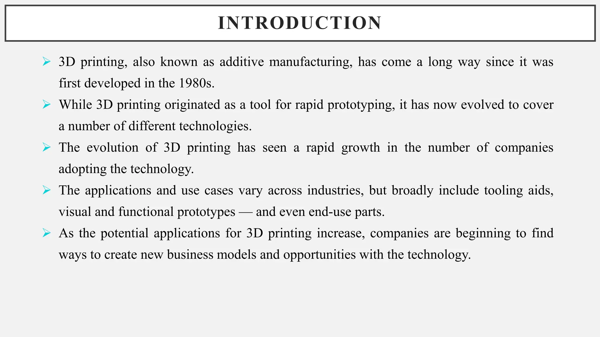 INTRODUCTION
 3D printing, also known as additive manufacturing, has come a long way since it was
first developed in the 1980s.
 While 3D printing originated as a tool for rapid prototyping, it has now evolved to cover
a number of different technologies.
 The evolution of 3D printing has seen a rapid growth in the number of companies
adopting the technology.
 The applications and use cases vary across industries, but broadly include tooling aids,
visual and functional prototypes — and even end-use parts.
 As the potential applications for 3D printing increase, companies are beginning to find
ways to create new business models and opportunities with the technology.
 