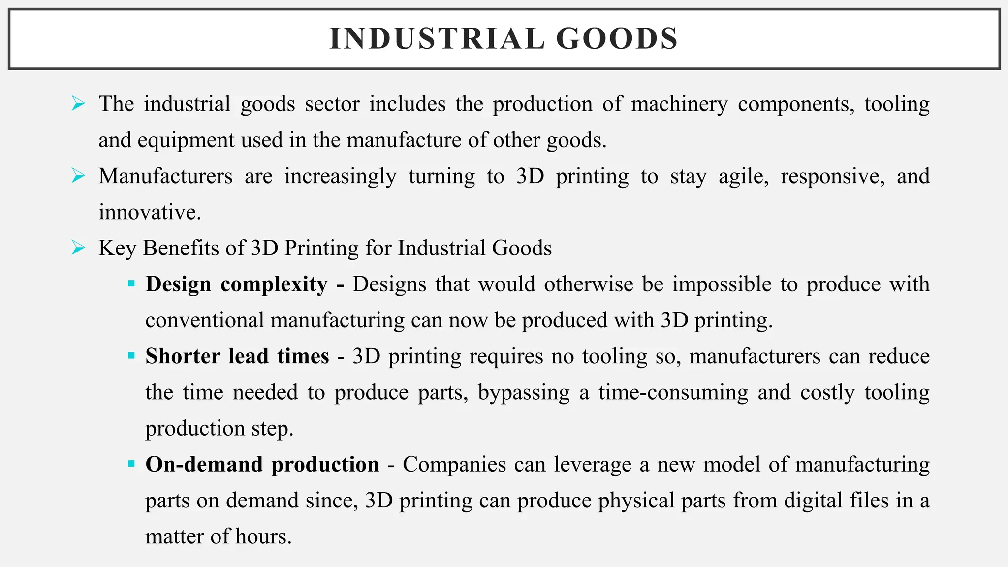 INDUSTRIAL GOODS
 The industrial goods sector includes the production of machinery components, tooling
and equipment used in the manufacture of other goods.
 Manufacturers are increasingly turning to 3D printing to stay agile, responsive, and
innovative.
 Key Benefits of 3D Printing for Industrial Goods
 Design complexity - Designs that would otherwise be impossible to produce with
conventional manufacturing can now be produced with 3D printing.
 Shorter lead times - 3D printing requires no tooling so, manufacturers can reduce
the time needed to produce parts, bypassing a time-consuming and costly tooling
production step.
 On-demand production - Companies can leverage a new model of manufacturing
parts on demand since, 3D printing can produce physical parts from digital files in a
matter of hours.
 