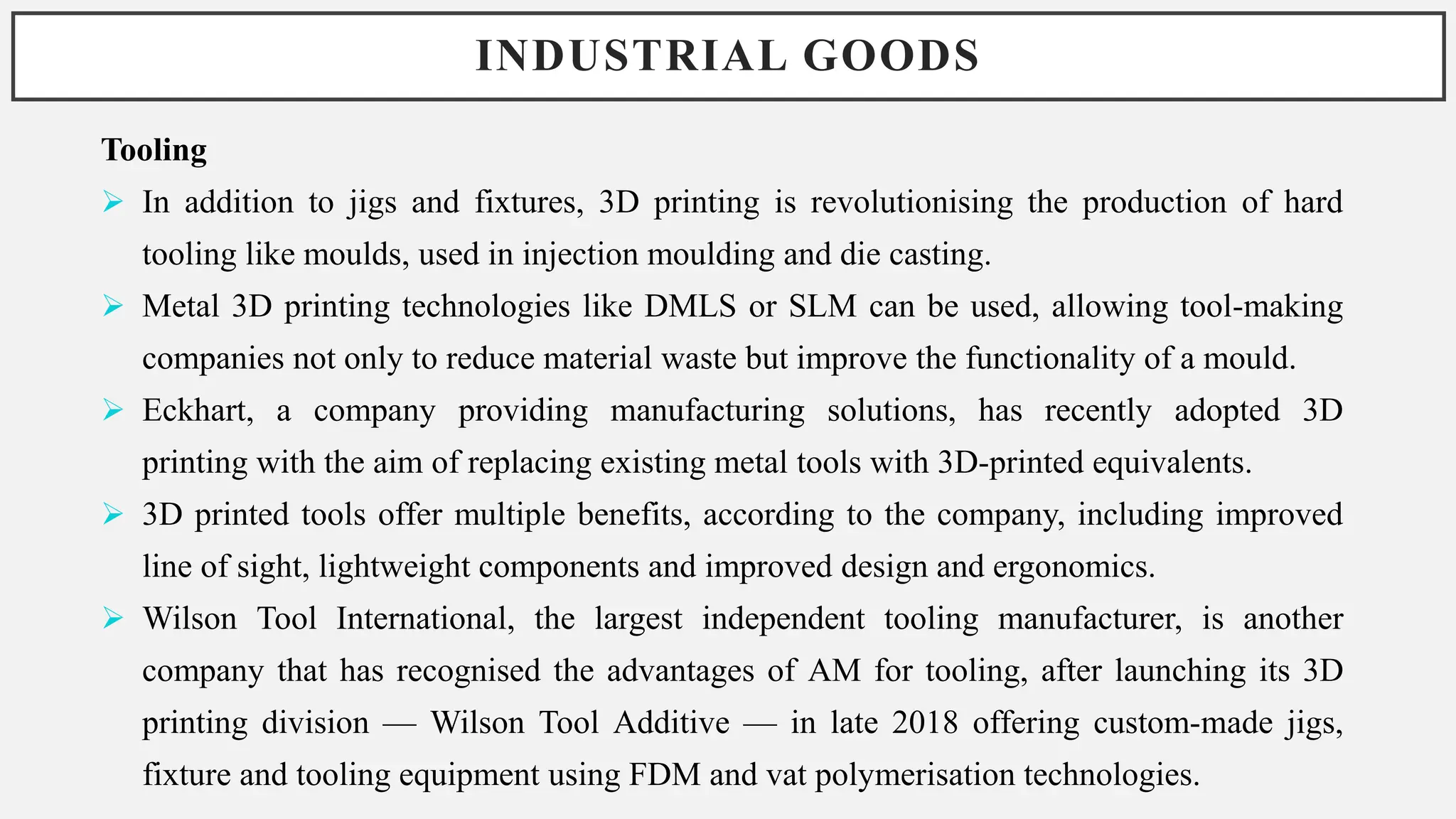 INDUSTRIAL GOODS
Tooling
 In addition to jigs and fixtures, 3D printing is revolutionising the production of hard
tooling like moulds, used in injection moulding and die casting.
 Metal 3D printing technologies like DMLS or SLM can be used, allowing tool-making
companies not only to reduce material waste but improve the functionality of a mould.
 Eckhart, a company providing manufacturing solutions, has recently adopted 3D
printing with the aim of replacing existing metal tools with 3D-printed equivalents.
 3D printed tools offer multiple benefits, according to the company, including improved
line of sight, lightweight components and improved design and ergonomics.
 Wilson Tool International, the largest independent tooling manufacturer, is another
company that has recognised the advantages of AM for tooling, after launching its 3D
printing division — Wilson Tool Additive — in late 2018 offering custom-made jigs,
fixture and tooling equipment using FDM and vat polymerisation technologies.
 