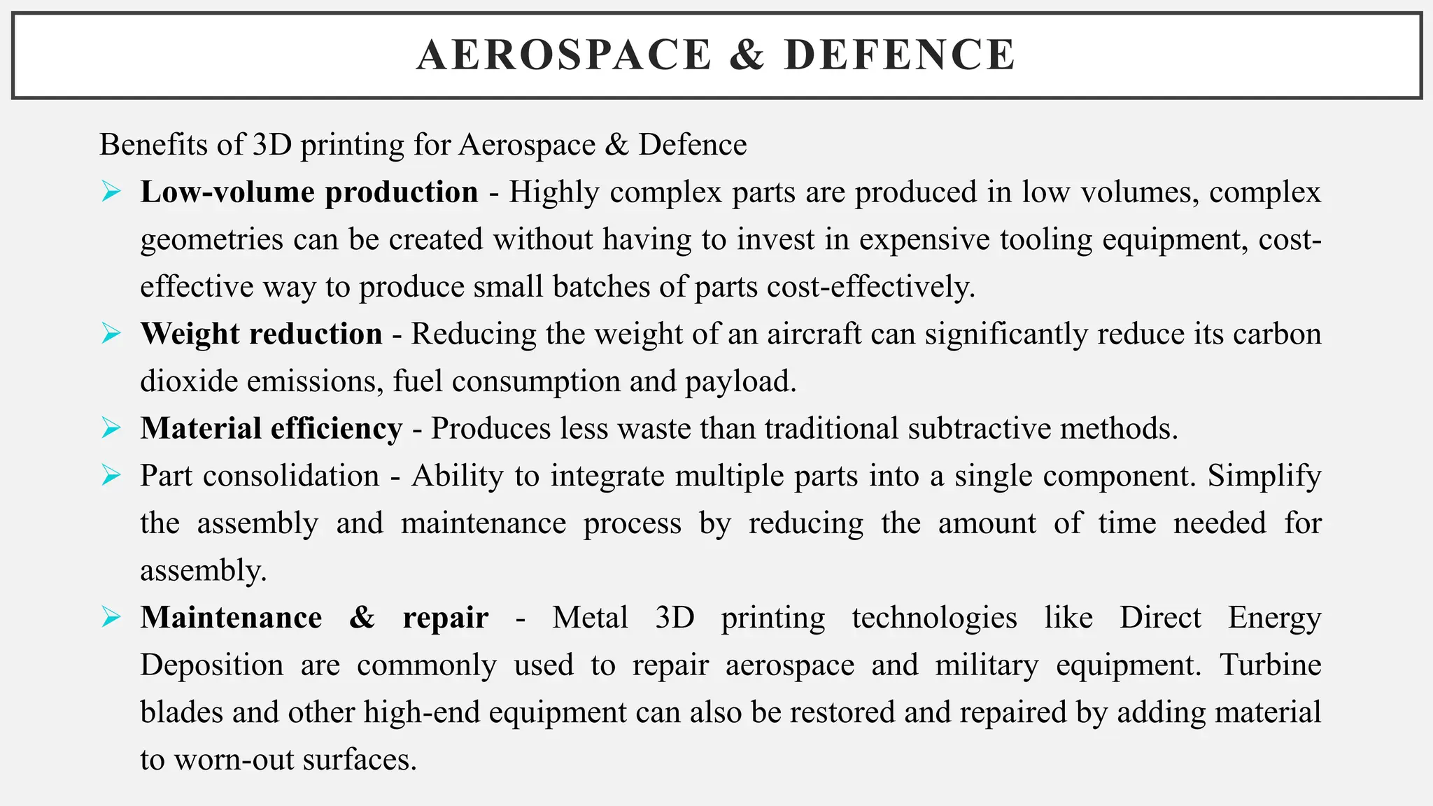 AEROSPACE & DEFENCE
Benefits of 3D printing for Aerospace & Defence
 Low-volume production - Highly complex parts are produced in low volumes, complex
geometries can be created without having to invest in expensive tooling equipment, cost-
effective way to produce small batches of parts cost-effectively.
 Weight reduction - Reducing the weight of an aircraft can significantly reduce its carbon
dioxide emissions, fuel consumption and payload.
 Material efficiency - Produces less waste than traditional subtractive methods.
 Part consolidation - Ability to integrate multiple parts into a single component. Simplify
the assembly and maintenance process by reducing the amount of time needed for
assembly.
 Maintenance & repair - Metal 3D printing technologies like Direct Energy
Deposition are commonly used to repair aerospace and military equipment. Turbine
blades and other high-end equipment can also be restored and repaired by adding material
to worn-out surfaces.
 