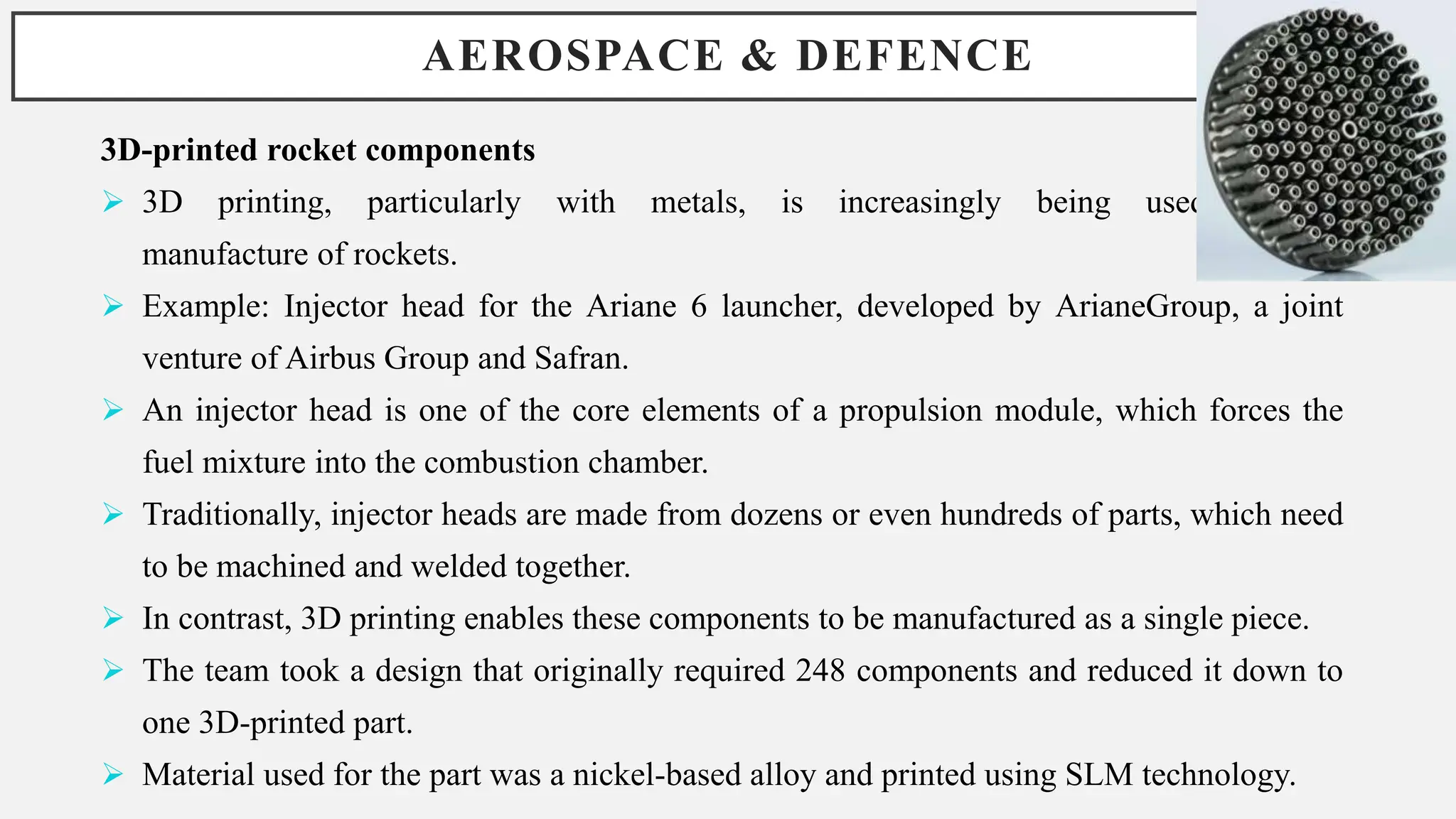 AEROSPACE & DEFENCE
3D-printed rocket components
 3D printing, particularly with metals, is increasingly being used in the
manufacture of rockets.
 Example: Injector head for the Ariane 6 launcher, developed by ArianeGroup, a joint
venture of Airbus Group and Safran.
 An injector head is one of the core elements of a propulsion module, which forces the
fuel mixture into the combustion chamber.
 Traditionally, injector heads are made from dozens or even hundreds of parts, which need
to be machined and welded together.
 In contrast, 3D printing enables these components to be manufactured as a single piece.
 The team took a design that originally required 248 components and reduced it down to
one 3D-printed part.
 Material used for the part was a nickel-based alloy and printed using SLM technology.
 