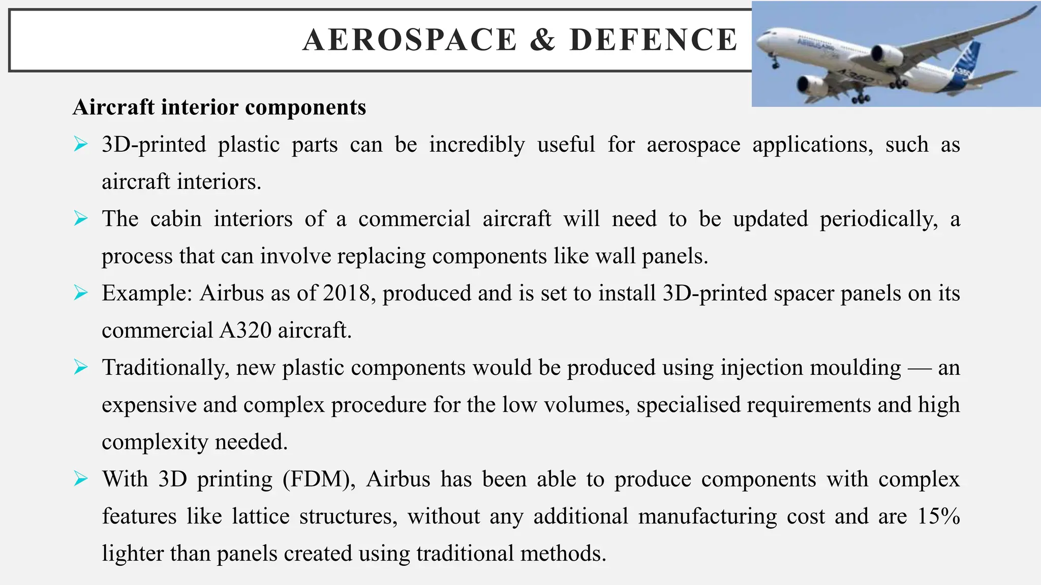 AEROSPACE & DEFENCE
Aircraft interior components
 3D-printed plastic parts can be incredibly useful for aerospace applications, such as
aircraft interiors.
 The cabin interiors of a commercial aircraft will need to be updated periodically, a
process that can involve replacing components like wall panels.
 Example: Airbus as of 2018, produced and is set to install 3D-printed spacer panels on its
commercial A320 aircraft.
 Traditionally, new plastic components would be produced using injection moulding — an
expensive and complex procedure for the low volumes, specialised requirements and high
complexity needed.
 With 3D printing (FDM), Airbus has been able to produce components with complex
features like lattice structures, without any additional manufacturing cost and are 15%
lighter than panels created using traditional methods.
 