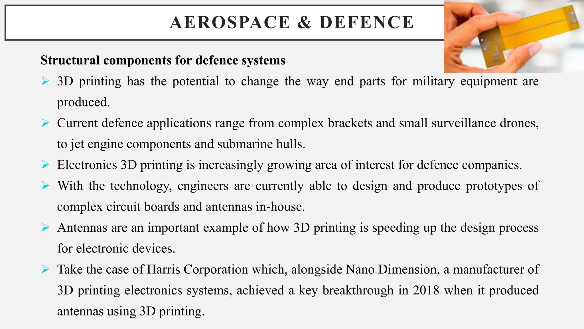AEROSPACE & DEFENCE
Structural components for defence systems
 3D printing has the potential to change the way end parts for military equipment are
produced.
 Current defence applications range from complex brackets and small surveillance drones,
to jet engine components and submarine hulls.
 Electronics 3D printing is increasingly growing area of interest for defence companies.
 With the technology, engineers are currently able to design and produce prototypes of
complex circuit boards and antennas in-house.
 Antennas are an important example of how 3D printing is speeding up the design process
for electronic devices.
 Take the case of Harris Corporation which, alongside Nano Dimension, a manufacturer of
3D printing electronics systems, achieved a key breakthrough in 2018 when it produced
antennas using 3D printing.
 
