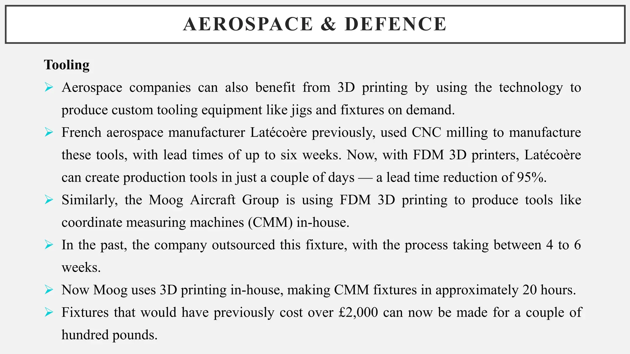 AEROSPACE & DEFENCE
Tooling
 Aerospace companies can also benefit from 3D printing by using the technology to
produce custom tooling equipment like jigs and fixtures on demand.
 French aerospace manufacturer Latécoère previously, used CNC milling to manufacture
these tools, with lead times of up to six weeks. Now, with FDM 3D printers, Latécoère
can create production tools in just a couple of days — a lead time reduction of 95%.
 Similarly, the Moog Aircraft Group is using FDM 3D printing to produce tools like
coordinate measuring machines (CMM) in-house.
 In the past, the company outsourced this fixture, with the process taking between 4 to 6
weeks.
 Now Moog uses 3D printing in-house, making CMM fixtures in approximately 20 hours.
 Fixtures that would have previously cost over £2,000 can now be made for a couple of
hundred pounds.
 