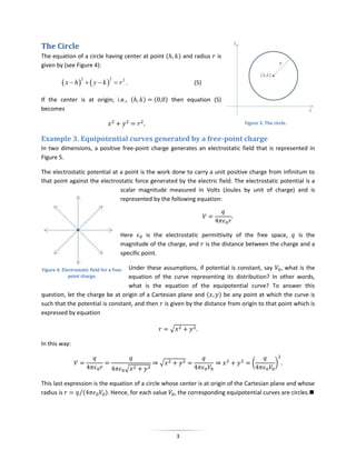 The Circle
The equation of a circle having center at point (                ) and radius   is
given by (see Figure 4):

           x  h   y  k          r2 .
                   2              2
                                                                      (5)

If the center is at origin; i.e., (             )   (       ) then equation (5)
becomes

                                                                                     Figure 3. The circle.


Example 3. Equipotential curves generated by a free-point charge
In two dimensions, a positive free-point charge generates an electrostatic field that is represented in
Figure 5.

The electrostatic potential at a point is the work done to carry a unit positive charge from infinitum to
that point against the electrostatic force generated by the electric field. The electrostatic potential is a
                               scalar magnitude measured in Volts (Joules by unit of charge) and is
                               represented by the following equation:




                                        Here      is the electrostatic permittivity of the free space, is the
                                        magnitude of the charge, and is the distance between the charge and a
                                        specific point.

                                  Under these assumptions, if potential is constant, say , what is the
Figure 4. Electrostatic field for a free-
             point charge.        equation of the curve representing its distribution? In other words,
                                  what is the equation of the equipotential curve? To answer this
question, let the charge be at origin of a Cartesian plane and (    ) be any point at which the curve is
such that the potential is constant, and then is given by the distance from origin to that point which is
expressed by equation

                                                             √

In this way:

                                                        √                               (           )
                                            √

This last expression is the equation of a circle whose center is at origin of the Cartesian plane and whose
radius is      ⁄(         ). Hence, for each value , the corresponding equipotential curves are circles.




                                                                 3
 