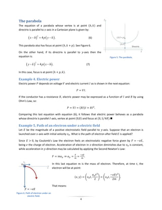 The parabola
  The equation of a parabola whose vertex is at point (                            ) and
  directrix is parallel to -axis in a Cartesian plane is given by:

             x  h        4 p  y  k .
                       2
                                                                             (6)

  This parabola also has focus at point (                  ). See Figure 6.

  On the other hand, if its directrix is parallel to                 -axis then the
  equation is:                                                                                 Figure 5. The parábola.


         y k         4 p  x  h .
                   2
                                                                         (7)

  In this case, focus is at point (             ).

  Example 4. Electric power
  Electric power           depends on voltage        and electric current as is shown in the next equation:



  If the conductor has a resistance , electric power may be expressed as a function of                        and        by using
  Ohm’s Law, so:

                                                                (    )

  Comparing this last equation with equation (6), it follows that electric power behaves as a parabola
  whose directrix is parallel -axis, vertex at point ( ) and focus at ( ⁄ ).

  Example 5. Path of an electron under a electric field
  Let be the magnitude of a positive electrostatic field parallel to -axis. Suppose that an electron is
  launched over -axis with initial velocity . What is the path of electron after field is applied?

  Since       , by Coulomb’s Law the electron feels an electrostatic negative force given by           ,
  being the charge of electron. Acceleration of electron in -direction diminishes due to    is constant,
  while acceleration in -direction may be calculated by applying the Second Newton’s Law:




                                       In this last equation      is the mass of electron. Therefore, at time , the
                                       electron will be at point:


                                                            (    )       (           )     (           )


                                       That means:

Figure 6. Path of electron under an
           electric field.
                                                                 4
 
