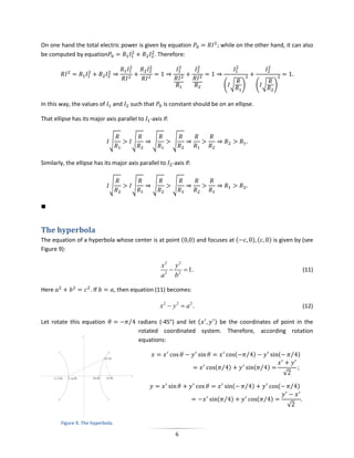 On one hand the total electric power is given by equation                      ; while on the other hand, it can also
be computed by equation                     . Therefore:



                                                                                  ( √      )     ( √         )

In this way, the values of     and       such that    is constant should be on an ellipse.

That ellipse has its major axis parallel to -axis if:


                              √          √       √        √


Similarly, the ellipse has its major axis parallel to     -axis if:


                              √          √       √        √





The hyperbola
The equation of a hyperbola whose center is at point (                ) and focuses at (        )(      ) is given by (see
Figure 9):

                                                     x2 y 2
                                                            1.                                                               (11)
                                                     a 2 b2

Here                 . If          , then equation (11) becomes:

                                                     x2  y 2  a2.                                                            (12)

Let rotate this equation                ⁄ radians (-45°) and let ( ) be the coordinates of point in the
                                          rotated coordinated system. Therefore, according rotation
                                          equations:

                                                                                       (       ⁄ )               (       ⁄ )

                                                                              ( ⁄ )              ( ⁄ )
                                                                                                                     √

                                                                                      (    ⁄ )                   (       ⁄ )

                                                                               ( ⁄ )                 ( ⁄ )
                                                                                                                     √

        Figure 9. The hyperbola.

                                                           6
 
