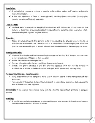 2
Medicine:
 A medical clinic can use AI systems to organize bed schedules, make a staff rotation, and provide
medical information.
 AI has also application in fields of cardiology (CRG), neurology (MRI), embryology (monographs),
complex operations of internal organs etc.
Social Sites:
 Facebook wants to analyze the way people communicate with one another so that it can add new
features to its services or even automatically remove offensive posts that might occur when a high-
profile celebrity like Angelina Joli posts a selfie.
Robotics:
 Robots are physical agents that perform tasks by manipulating the physical world . Robots are
manufactured as hardware. The control of robot is AI (in the form of software agent) that reads data
from the sensors decides what to do next and then directs the effectors to act in the physical world.
Heavy Industries:
 Huge machines involve risk in their manual maintenance and working. So in becomes necessary part
to have an automated AI agent in their operation.
 Robots are safe and efficient agent for it
 They are often given jobs that are considered dangerous to humans.
 Robots have proven effective in jobs that are very repetitive which may lead to mistakes or
accidents due to a lapse in concentration and other jobs which humans may find degrading
Telecommunications maintenance:
 Many telecommunications companies make use of heuristic search in the management of their
workforces,
 Ffor example BT Group has deployed heuristic search in a scheduling application that provides the
work schedules of 20,000 engineers.
Education: AI researchers have created many tools to solve the most difficult problems in computer
science
Gaming:
 AI hasalsobeenappliedtovideogames,forexample videogame bots,whichare designedto stand in as opp
onents where humans aren't available or desired
 
