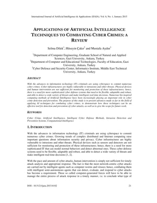 International Journal of Artificial Intelligence & Applications (IJAIA), Vol. 6, No. 1, January 2015
DOI : 10.5121/ijaia.2015.6102 21
APPLICATIONS OF ARTIFICIAL INTELLIGENCE
TECHNIQUES TO COMBATING CYBER CRIMES: A
REVIEW
Selma Dilek1
, Hüseyin Çakır2
and Mustafa Aydın3
1
Department of Computer Engineering, Graduate School of Natural and Applied
Sciences, Gazi University, Ankara, Turkey
2
Department of Computer and Educational Technologies, Faculty of Education, Gazi
University, Ankara, Turkey
3
Cyber Defence and Security Center, Informatics Institute, Middle East Technical
University, Ankara, Turkey
ABSTRACT
With the advances in information technology (IT) criminals are using cyberspace to commit numerous
cyber crimes. Cyber infrastructures are highly vulnerable to intrusions and other threats. Physical devices
and human intervention are not sufficient for monitoring and protection of these infrastructures; hence,
there is a need for more sophisticated cyber defense systems that need to be flexible, adaptable and robust,
and able to detect a wide variety of threats and make intelligent real-time decisions. Numerous bio-inspired
computing methods of Artificial Intelligence have been increasingly playing an important role in cyber
crime detection and prevention. The purpose of this study is to present advances made so far in the field of
applying AI techniques for combating cyber crimes, to demonstrate how these techniques can be an
effective tool for detection and prevention of cyber attacks, as well as to give the scope for future work.
KEYWORDS
Cyber Crime, Artificial Intelligence, Intelligent Cyber Defense Methods, Intrusion Detection and
Prevention Systems, Computational Intelligence
1. INTRODUCTION
With the advances in information technology (IT) criminals are using cyberspace to commit
numerous cyber crimes. Growing trends of complex distributed and Internet computing raise
important questions about information security and privacy. Cyber infrastructures are highly
vulnerable to intrusions and other threats. Physical devices such as sensors and detectors are not
sufficient for monitoring and protection of these infrastructures; hence, there is a need for more
sophisticated IT that can model normal behaviors and detect abnormal ones. These cyber defense
systems need to be flexible, adaptable and robust, and able to detect a wide variety of threats and
make intelligent real-time decisions [1, 2].
With the pace and amount of cyber attacks, human intervention is simply not sufficient for timely
attack analysis and appropriate response. The fact is that the most network-centric cyber attacks
are carried out by intelligent agents such as computer worms and viruses; hence, combating them
with intelligent semi-autonomous agents that can detect, evaluate, and respond to cyber attacks
has become a requirement. These so called computer-generated forces will have to be able to
manage the entire process of attack response in a timely manner, i.e. to conclude what type of
 