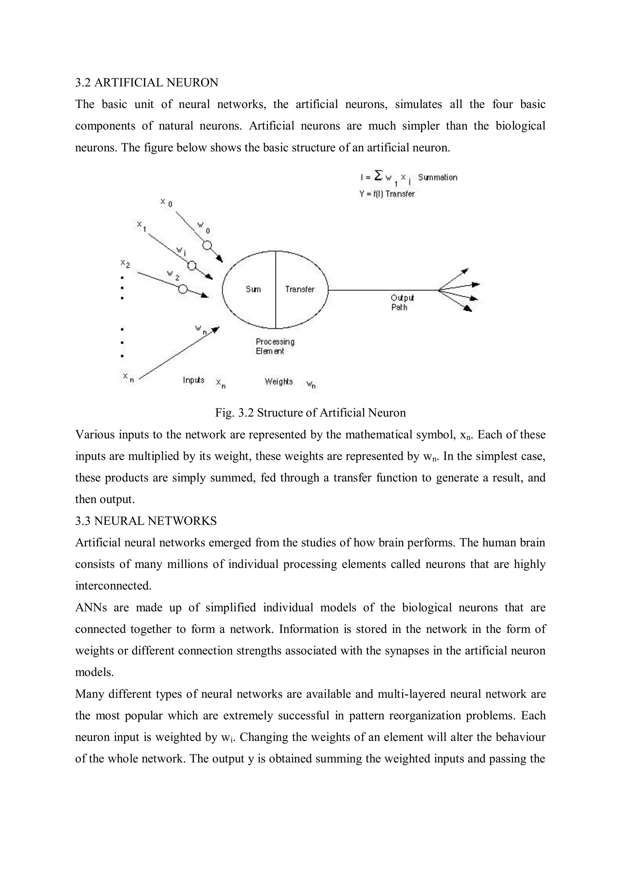 3.2 ARTIFICIAL NEURON
The basic unit of neural networks, the artificial neurons, simulates all the four basic
components of natural neurons. Artificial neurons are much simpler than the biological
neurons. The figure below shows the basic structure of an artificial neuron.
Fig. 3.2 Structure of Artificial Neuron
Various inputs to the network are represented by the mathematical symbol, xn. Each of these
inputs are multiplied by its weight, these weights are represented by wn. In the simplest case,
these products are simply summed, fed through a transfer function to generate a result, and
then output.
3.3 NEURAL NETWORKS
Artificial neural networks emerged from the studies of how brain performs. The human brain
consists of many millions of individual processing elements called neurons that are highly
interconnected.
ANNs are made up of simplified individual models of the biological neurons that are
connected together to form a network. Information is stored in the network in the form of
weights or different connection strengths associated with the synapses in the artificial neuron
models.
Many different types of neural networks are available and multi-layered neural network are
the most popular which are extremely successful in pattern reorganization problems. Each
neuron input is weighted by wi. Changing the weights of an element will alter the behaviour
of the whole network. The output y is obtained summing the weighted inputs and passing the
 