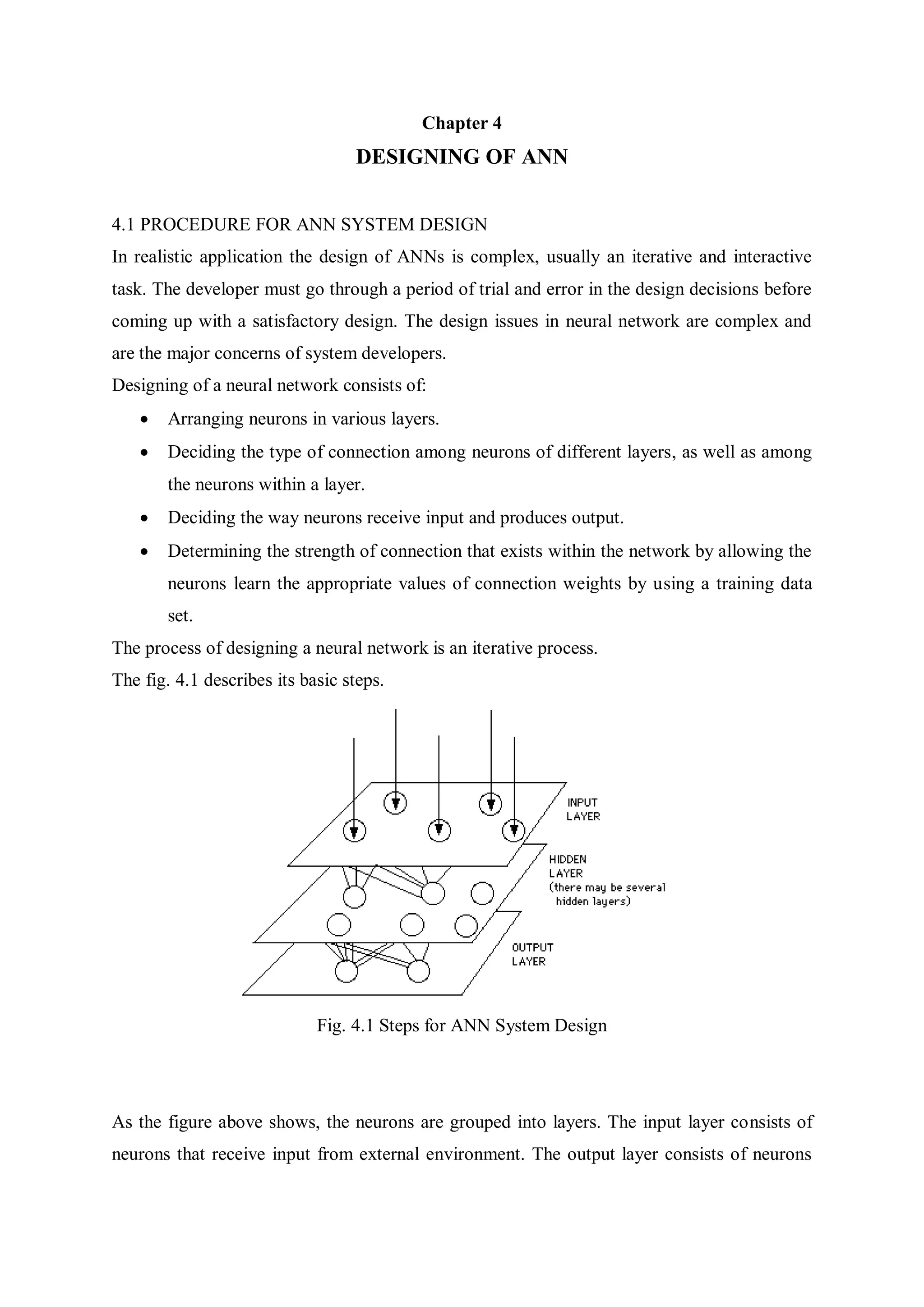 Chapter 4
DESIGNING OF ANN
4.1 PROCEDURE FOR ANN SYSTEM DESIGN
In realistic application the design of ANNs is complex, usually an iterative and interactive
task. The developer must go through a period of trial and error in the design decisions before
coming up with a satisfactory design. The design issues in neural network are complex and
are the major concerns of system developers.
Designing of a neural network consists of:
 Arranging neurons in various layers.
 Deciding the type of connection among neurons of different layers, as well as among
the neurons within a layer.
 Deciding the way neurons receive input and produces output.
 Determining the strength of connection that exists within the network by allowing the
neurons learn the appropriate values of connection weights by using a training data
set.
The process of designing a neural network is an iterative process.
The fig. 4.1 describes its basic steps.
Fig. 4.1 Steps for ANN System Design
As the figure above shows, the neurons are grouped into layers. The input layer consists of
neurons that receive input from external environment. The output layer consists of neurons
 
