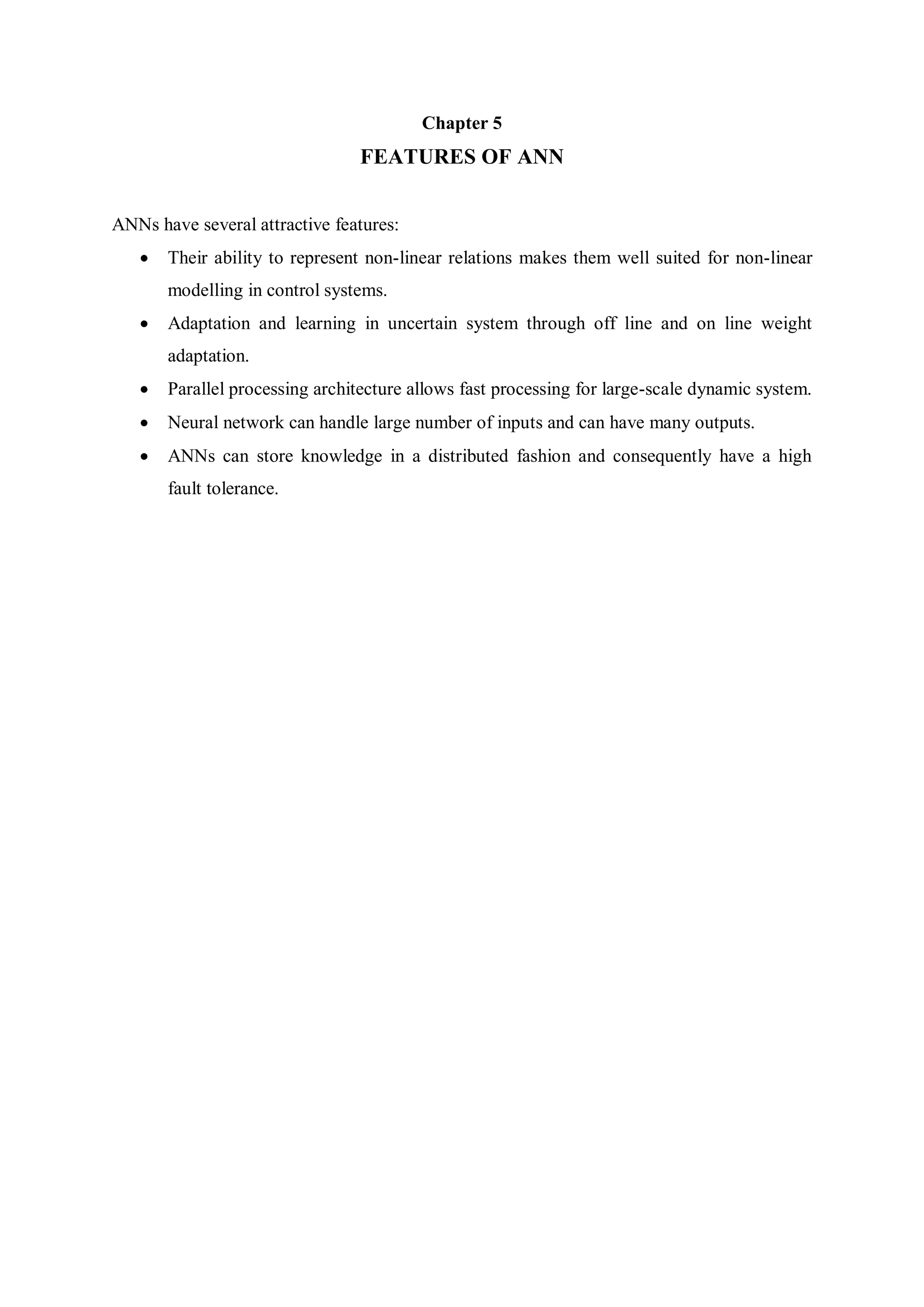 Chapter 5
FEATURES OF ANN
ANNs have several attractive features:
 Their ability to represent non-linear relations makes them well suited for non-linear
modelling in control systems.
 Adaptation and learning in uncertain system through off line and on line weight
adaptation.
 Parallel processing architecture allows fast processing for large-scale dynamic system.
 Neural network can handle large number of inputs and can have many outputs.
 ANNs can store knowledge in a distributed fashion and consequently have a high
fault tolerance.
 
