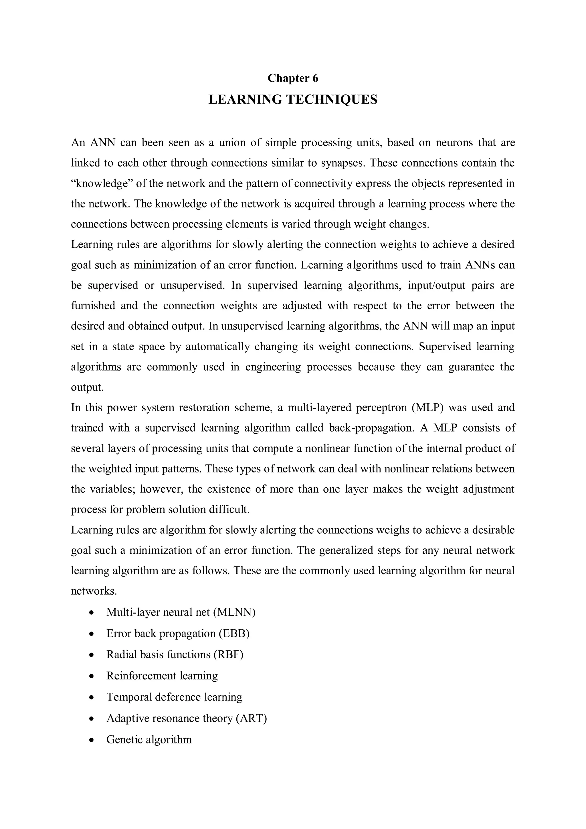 Chapter 6
LEARNING TECHNIQUES
An ANN can been seen as a union of simple processing units, based on neurons that are
linked to each other through connections similar to synapses. These connections contain the
“knowledge” of the network and the pattern of connectivity express the objects represented in
the network. The knowledge of the network is acquired through a learning process where the
connections between processing elements is varied through weight changes.
Learning rules are algorithms for slowly alerting the connection weights to achieve a desired
goal such as minimization of an error function. Learning algorithms used to train ANNs can
be supervised or unsupervised. In supervised learning algorithms, input/output pairs are
furnished and the connection weights are adjusted with respect to the error between the
desired and obtained output. In unsupervised learning algorithms, the ANN will map an input
set in a state space by automatically changing its weight connections. Supervised learning
algorithms are commonly used in engineering processes because they can guarantee the
output.
In this power system restoration scheme, a multi-layered perceptron (MLP) was used and
trained with a supervised learning algorithm called back-propagation. A MLP consists of
several layers of processing units that compute a nonlinear function of the internal product of
the weighted input patterns. These types of network can deal with nonlinear relations between
the variables; however, the existence of more than one layer makes the weight adjustment
process for problem solution difficult.
Learning rules are algorithm for slowly alerting the connections weighs to achieve a desirable
goal such a minimization of an error function. The generalized steps for any neural network
learning algorithm are as follows. These are the commonly used learning algorithm for neural
networks.
 Multi-layer neural net (MLNN)
 Error back propagation (EBB)
 Radial basis functions (RBF)
 Reinforcement learning
 Temporal deference learning
 Adaptive resonance theory (ART)
 Genetic algorithm
 