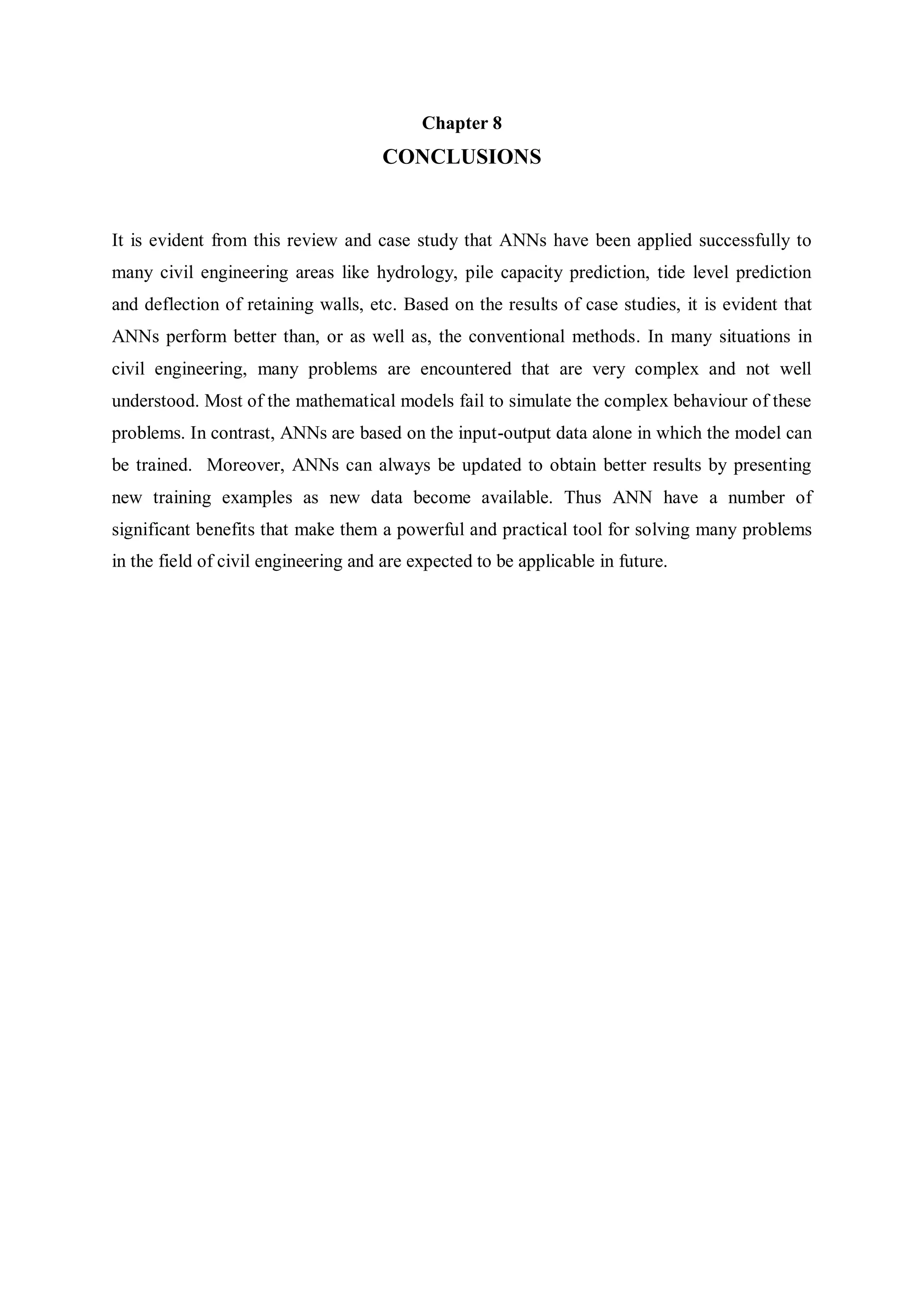 Chapter 8
CONCLUSIONS
It is evident from this review and case study that ANNs have been applied successfully to
many civil engineering areas like hydrology, pile capacity prediction, tide level prediction
and deflection of retaining walls, etc. Based on the results of case studies, it is evident that
ANNs perform better than, or as well as, the conventional methods. In many situations in
civil engineering, many problems are encountered that are very complex and not well
understood. Most of the mathematical models fail to simulate the complex behaviour of these
problems. In contrast, ANNs are based on the input-output data alone in which the model can
be trained. Moreover, ANNs can always be updated to obtain better results by presenting
new training examples as new data become available. Thus ANN have a number of
significant benefits that make them a powerful and practical tool for solving many problems
in the field of civil engineering and are expected to be applicable in future.
 