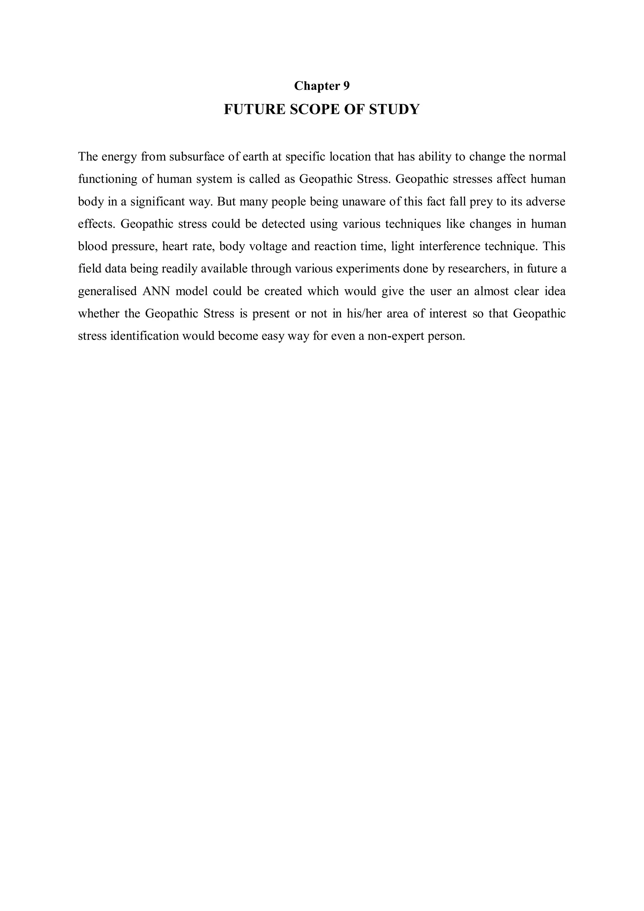 Chapter 9
FUTURE SCOPE OF STUDY
The energy from subsurface of earth at specific location that has ability to change the normal
functioning of human system is called as Geopathic Stress. Geopathic stresses affect human
body in a significant way. But many people being unaware of this fact fall prey to its adverse
effects. Geopathic stress could be detected using various techniques like changes in human
blood pressure, heart rate, body voltage and reaction time, light interference technique. This
field data being readily available through various experiments done by researchers, in future a
generalised ANN model could be created which would give the user an almost clear idea
whether the Geopathic Stress is present or not in his/her area of interest so that Geopathic
stress identification would become easy way for even a non-expert person.
 