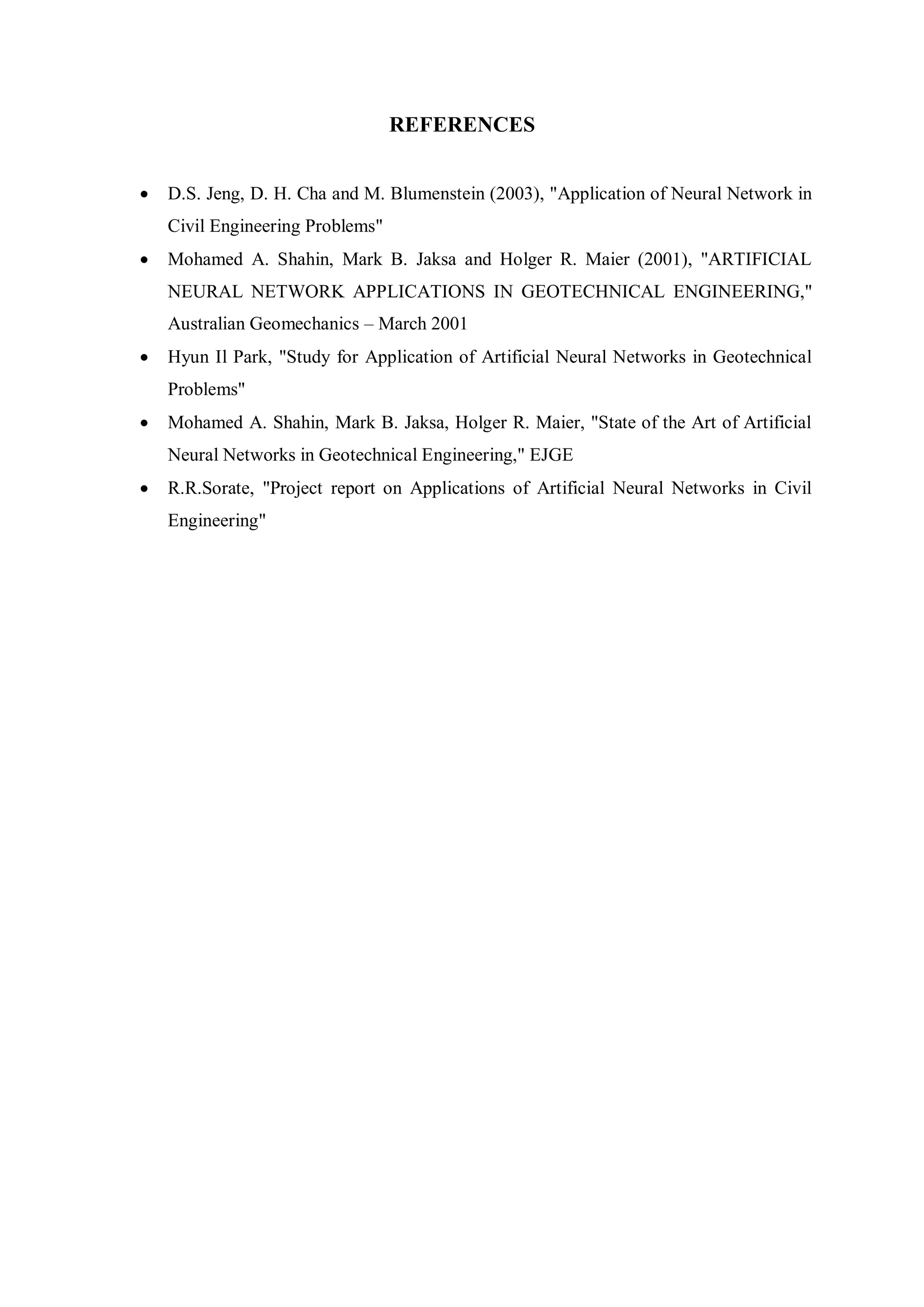 REFERENCES
 D.S. Jeng, D. H. Cha and M. Blumenstein (2003), "Application of Neural Network in
Civil Engineering Problems"
 Mohamed A. Shahin, Mark B. Jaksa and Holger R. Maier (2001), "ARTIFICIAL
NEURAL NETWORK APPLICATIONS IN GEOTECHNICAL ENGINEERING,"
Australian Geomechanics – March 2001
 Hyun Il Park, "Study for Application of Artificial Neural Networks in Geotechnical
Problems"
 Mohamed A. Shahin, Mark B. Jaksa, Holger R. Maier, "State of the Art of Artificial
Neural Networks in Geotechnical Engineering," EJGE
 R.R.Sorate, "Project report on Applications of Artificial Neural Networks in Civil
Engineering"
 
