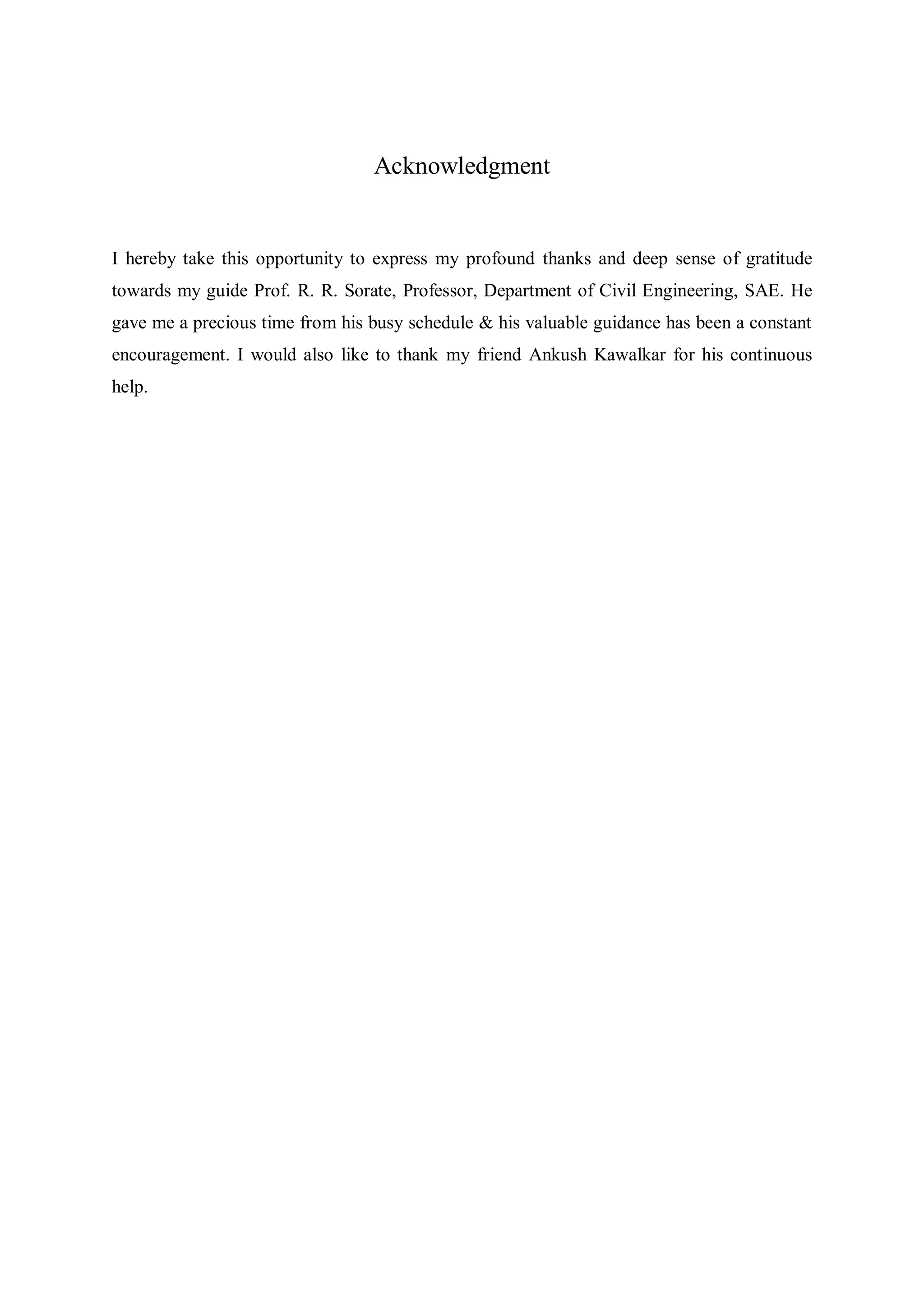 Acknowledgment
I hereby take this opportunity to express my profound thanks and deep sense of gratitude
towards my guide Prof. R. R. Sorate, Professor, Department of Civil Engineering, SAE. He
gave me a precious time from his busy schedule & his valuable guidance has been a constant
encouragement. I would also like to thank my friend Ankush Kawalkar for his continuous
help.
 