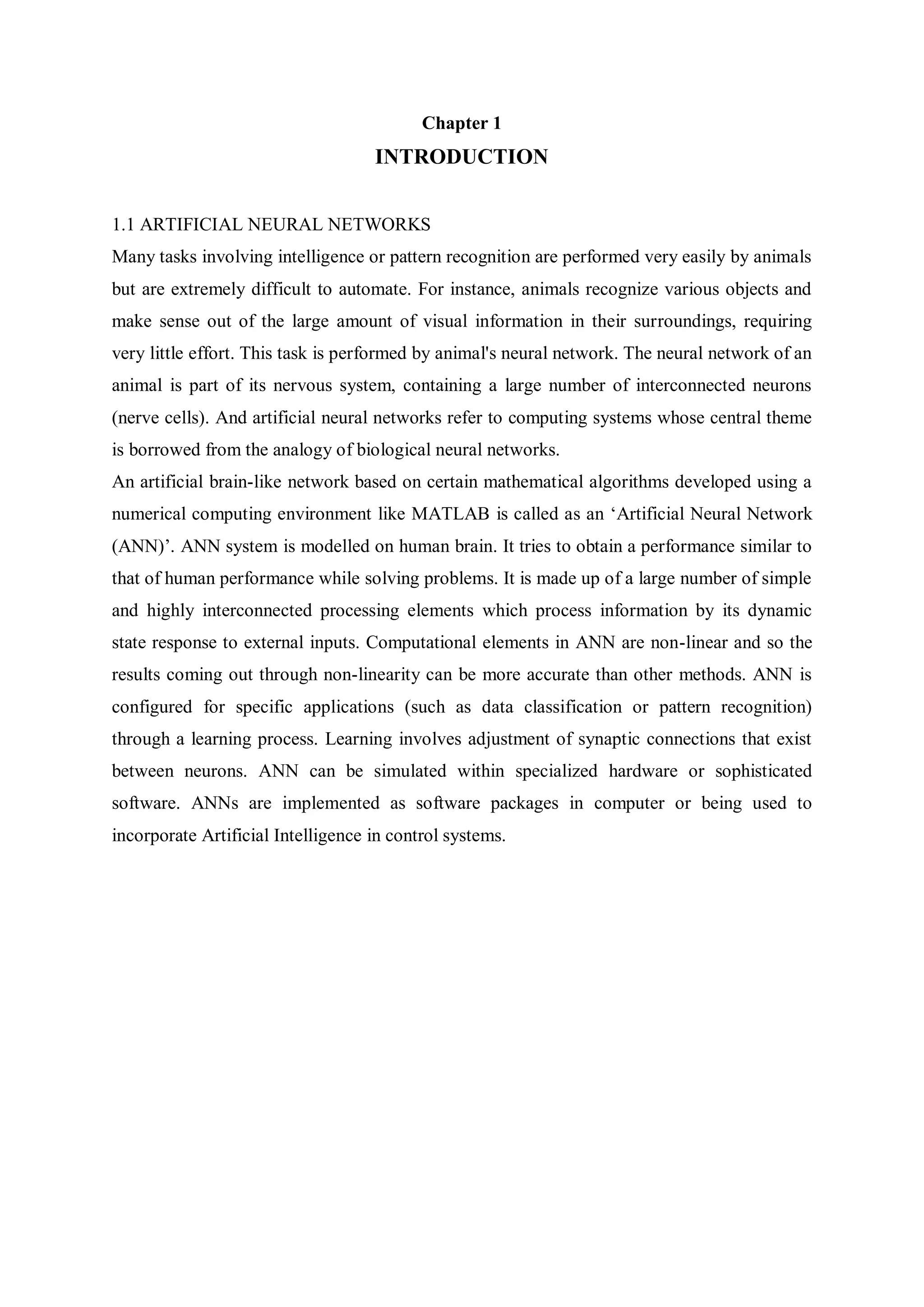 Chapter 1
INTRODUCTION
1.1 ARTIFICIAL NEURAL NETWORKS
Many tasks involving intelligence or pattern recognition are performed very easily by animals
but are extremely difficult to automate. For instance, animals recognize various objects and
make sense out of the large amount of visual information in their surroundings, requiring
very little effort. This task is performed by animal's neural network. The neural network of an
animal is part of its nervous system, containing a large number of interconnected neurons
(nerve cells). And artificial neural networks refer to computing systems whose central theme
is borrowed from the analogy of biological neural networks.
An artificial brain-like network based on certain mathematical algorithms developed using a
numerical computing environment like MATLAB is called as an „Artificial Neural Network
(ANN)‟. ANN system is modelled on human brain. It tries to obtain a performance similar to
that of human performance while solving problems. It is made up of a large number of simple
and highly interconnected processing elements which process information by its dynamic
state response to external inputs. Computational elements in ANN are non-linear and so the
results coming out through non-linearity can be more accurate than other methods. ANN is
configured for specific applications (such as data classification or pattern recognition)
through a learning process. Learning involves adjustment of synaptic connections that exist
between neurons. ANN can be simulated within specialized hardware or sophisticated
software. ANNs are implemented as software packages in computer or being used to
incorporate Artificial Intelligence in control systems.
 