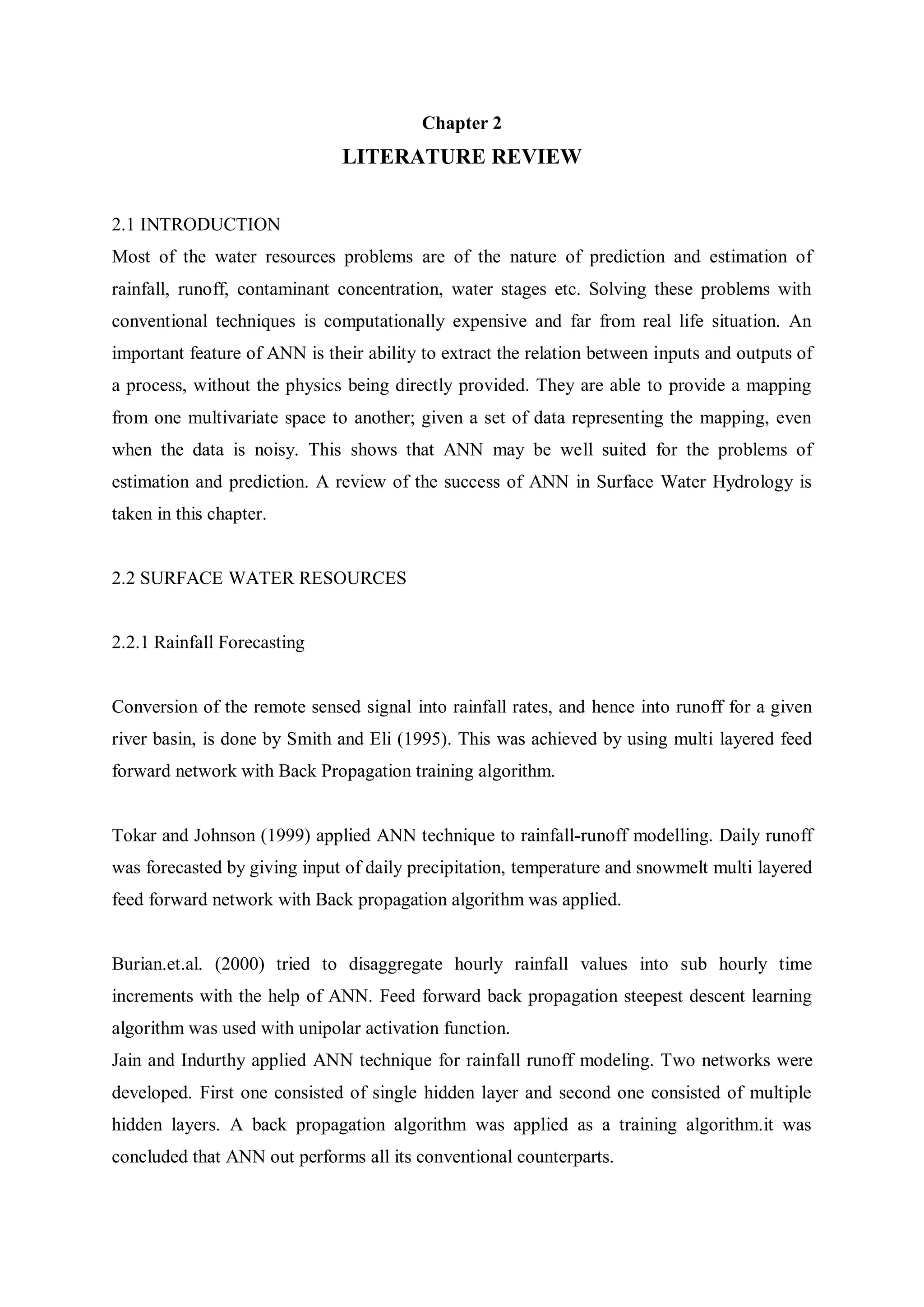 Chapter 2
LITERATURE REVIEW
2.1 INTRODUCTION
Most of the water resources problems are of the nature of prediction and estimation of
rainfall, runoff, contaminant concentration, water stages etc. Solving these problems with
conventional techniques is computationally expensive and far from real life situation. An
important feature of ANN is their ability to extract the relation between inputs and outputs of
a process, without the physics being directly provided. They are able to provide a mapping
from one multivariate space to another; given a set of data representing the mapping, even
when the data is noisy. This shows that ANN may be well suited for the problems of
estimation and prediction. A review of the success of ANN in Surface Water Hydrology is
taken in this chapter.
2.2 SURFACE WATER RESOURCES
2.2.1 Rainfall Forecasting
Conversion of the remote sensed signal into rainfall rates, and hence into runoff for a given
river basin, is done by Smith and Eli (1995). This was achieved by using multi layered feed
forward network with Back Propagation training algorithm.
Tokar and Johnson (1999) applied ANN technique to rainfall-runoff modelling. Daily runoff
was forecasted by giving input of daily precipitation, temperature and snowmelt multi layered
feed forward network with Back propagation algorithm was applied.
Burian.et.al. (2000) tried to disaggregate hourly rainfall values into sub hourly time
increments with the help of ANN. Feed forward back propagation steepest descent learning
algorithm was used with unipolar activation function.
Jain and Indurthy applied ANN technique for rainfall runoff modeling. Two networks were
developed. First one consisted of single hidden layer and second one consisted of multiple
hidden layers. A back propagation algorithm was applied as a training algorithm.it was
concluded that ANN out performs all its conventional counterparts.
 