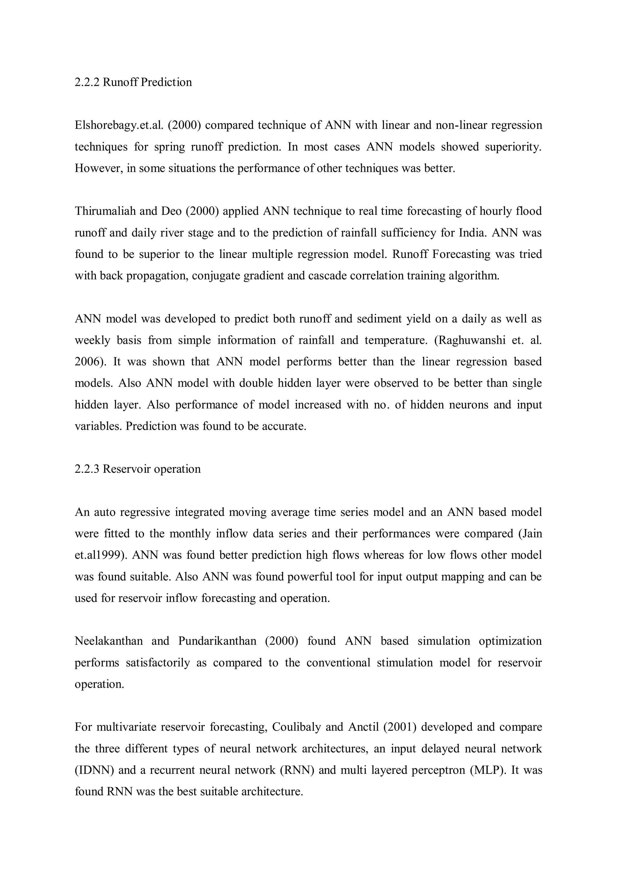 2.2.2 Runoff Prediction
Elshorebagy.et.al. (2000) compared technique of ANN with linear and non-linear regression
techniques for spring runoff prediction. In most cases ANN models showed superiority.
However, in some situations the performance of other techniques was better.
Thirumaliah and Deo (2000) applied ANN technique to real time forecasting of hourly flood
runoff and daily river stage and to the prediction of rainfall sufficiency for India. ANN was
found to be superior to the linear multiple regression model. Runoff Forecasting was tried
with back propagation, conjugate gradient and cascade correlation training algorithm.
ANN model was developed to predict both runoff and sediment yield on a daily as well as
weekly basis from simple information of rainfall and temperature. (Raghuwanshi et. al.
2006). It was shown that ANN model performs better than the linear regression based
models. Also ANN model with double hidden layer were observed to be better than single
hidden layer. Also performance of model increased with no. of hidden neurons and input
variables. Prediction was found to be accurate.
2.2.3 Reservoir operation
An auto regressive integrated moving average time series model and an ANN based model
were fitted to the monthly inflow data series and their performances were compared (Jain
et.al1999). ANN was found better prediction high flows whereas for low flows other model
was found suitable. Also ANN was found powerful tool for input output mapping and can be
used for reservoir inflow forecasting and operation.
Neelakanthan and Pundarikanthan (2000) found ANN based simulation optimization
performs satisfactorily as compared to the conventional stimulation model for reservoir
operation.
For multivariate reservoir forecasting, Coulibaly and Anctil (2001) developed and compare
the three different types of neural network architectures, an input delayed neural network
(IDNN) and a recurrent neural network (RNN) and multi layered perceptron (MLP). It was
found RNN was the best suitable architecture.
 