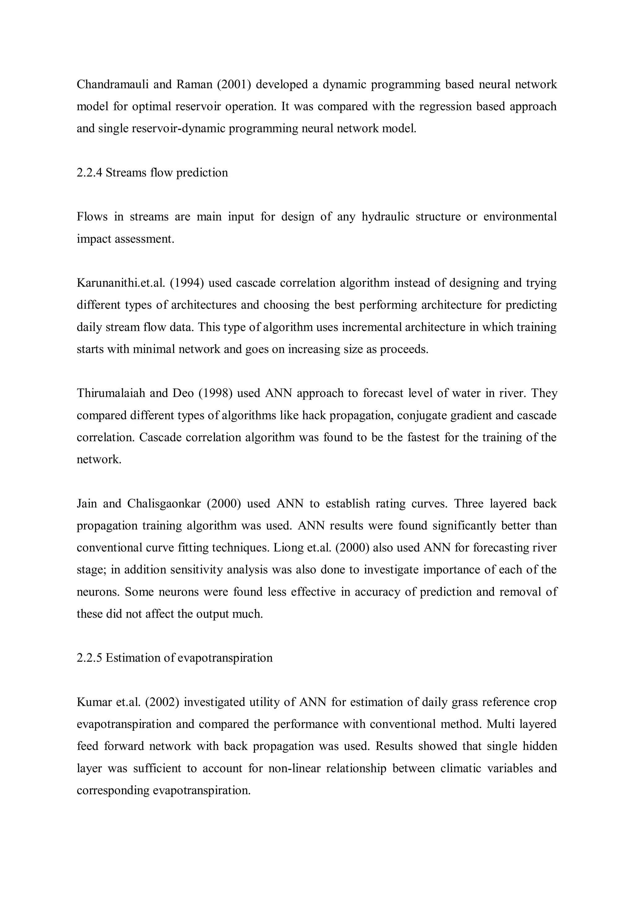 Chandramauli and Raman (2001) developed a dynamic programming based neural network
model for optimal reservoir operation. It was compared with the regression based approach
and single reservoir-dynamic programming neural network model.
2.2.4 Streams flow prediction
Flows in streams are main input for design of any hydraulic structure or environmental
impact assessment.
Karunanithi.et.al. (1994) used cascade correlation algorithm instead of designing and trying
different types of architectures and choosing the best performing architecture for predicting
daily stream flow data. This type of algorithm uses incremental architecture in which training
starts with minimal network and goes on increasing size as proceeds.
Thirumalaiah and Deo (1998) used ANN approach to forecast level of water in river. They
compared different types of algorithms like hack propagation, conjugate gradient and cascade
correlation. Cascade correlation algorithm was found to be the fastest for the training of the
network.
Jain and Chalisgaonkar (2000) used ANN to establish rating curves. Three layered back
propagation training algorithm was used. ANN results were found significantly better than
conventional curve fitting techniques. Liong et.al. (2000) also used ANN for forecasting river
stage; in addition sensitivity analysis was also done to investigate importance of each of the
neurons. Some neurons were found less effective in accuracy of prediction and removal of
these did not affect the output much.
2.2.5 Estimation of evapotranspiration
Kumar et.al. (2002) investigated utility of ANN for estimation of daily grass reference crop
evapotranspiration and compared the performance with conventional method. Multi layered
feed forward network with back propagation was used. Results showed that single hidden
layer was sufficient to account for non-linear relationship between climatic variables and
corresponding evapotranspiration.
 
