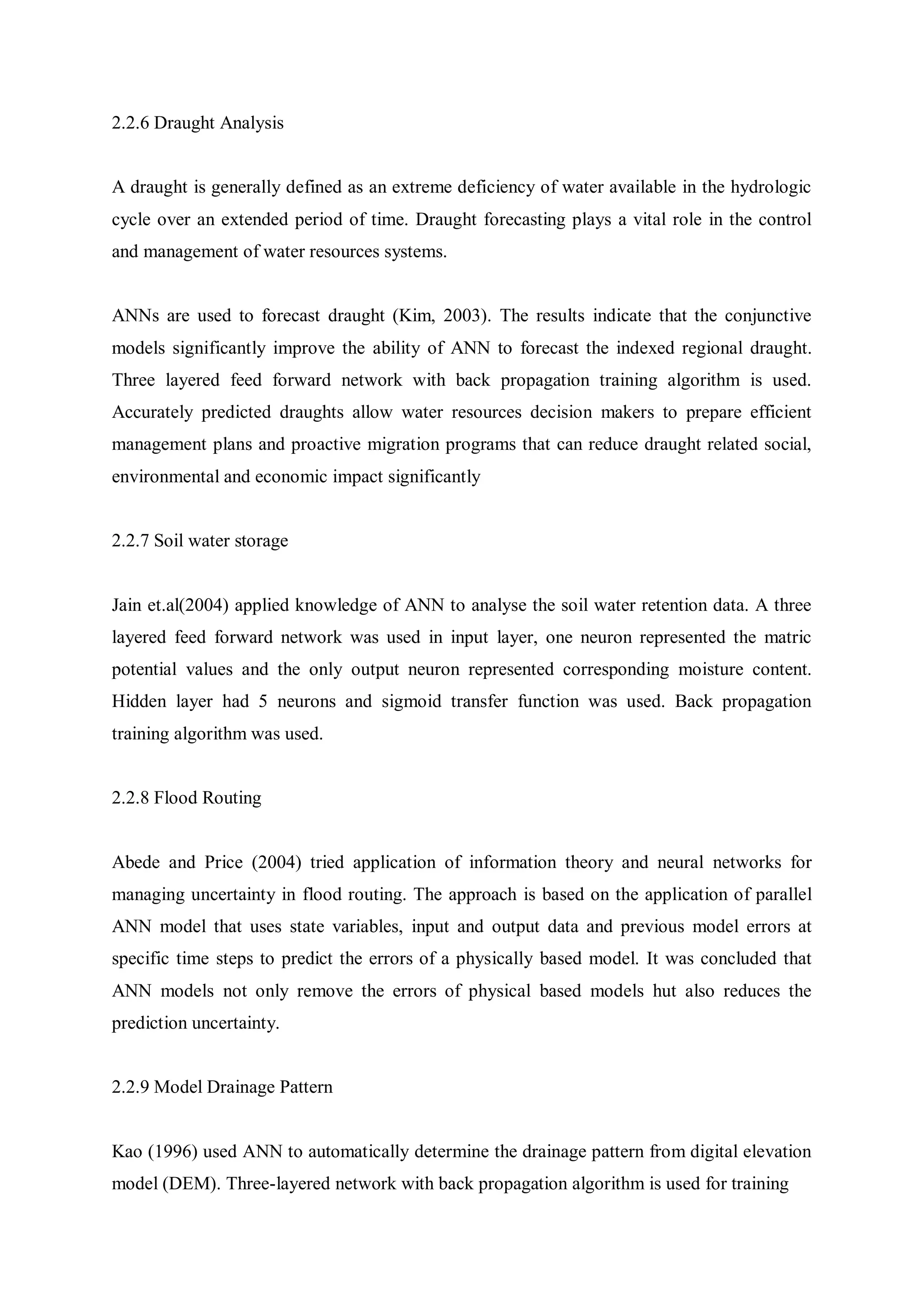 2.2.6 Draught Analysis
A draught is generally defined as an extreme deficiency of water available in the hydrologic
cycle over an extended period of time. Draught forecasting plays a vital role in the control
and management of water resources systems.
ANNs are used to forecast draught (Kim, 2003). The results indicate that the conjunctive
models significantly improve the ability of ANN to forecast the indexed regional draught.
Three layered feed forward network with back propagation training algorithm is used.
Accurately predicted draughts allow water resources decision makers to prepare efficient
management plans and proactive migration programs that can reduce draught related social,
environmental and economic impact significantly
2.2.7 Soil water storage
Jain et.al(2004) applied knowledge of ANN to analyse the soil water retention data. A three
layered feed forward network was used in input layer, one neuron represented the matric
potential values and the only output neuron represented corresponding moisture content.
Hidden layer had 5 neurons and sigmoid transfer function was used. Back propagation
training algorithm was used.
2.2.8 Flood Routing
Abede and Price (2004) tried application of information theory and neural networks for
managing uncertainty in flood routing. The approach is based on the application of parallel
ANN model that uses state variables, input and output data and previous model errors at
specific time steps to predict the errors of a physically based model. It was concluded that
ANN models not only remove the errors of physical based models hut also reduces the
prediction uncertainty.
2.2.9 Model Drainage Pattern
Kao (1996) used ANN to automatically determine the drainage pattern from digital elevation
model (DEM). Three-layered network with back propagation algorithm is used for training
 