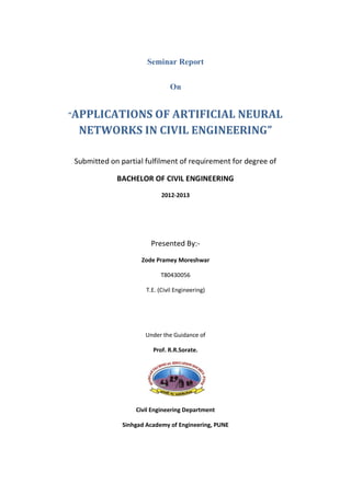 Seminar Report
On
“APPLICATIONS OF ARTIFICIAL NEURAL
NETWORKS IN CIVIL ENGINEERING”
Submitted on partial fulfilment of requirement for degree of
BACHELOR OF CIVIL ENGINEERING
2012-2013
Presented By:-
Zode Pramey Moreshwar
T80430056
T.E. (Civil Engineering)
Under the Guidance of
Prof. R.R.Sorate.
Civil Engineering Department
Sinhgad Academy of Engineering, PUNE
 