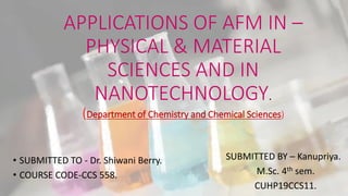 APPLICATIONS OF AFM IN –
PHYSICAL & MATERIAL
SCIENCES AND IN
NANOTECHNOLOGY.
(Department of Chemistry and Chemical Sciences)
• SUBMITTED TO - Dr. Shiwani Berry.
• COURSE CODE-CCS 558.
SUBMITTED BY – Kanupriya.
M.Sc. 4th sem.
CUHP19CCS11.
 