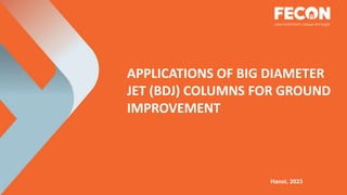 APPLICATIONS OF BIG DIAMETER
JET (BDJ) COLUMNS FOR GROUND
IMPROVEMENT
Hanoi, 2023
 