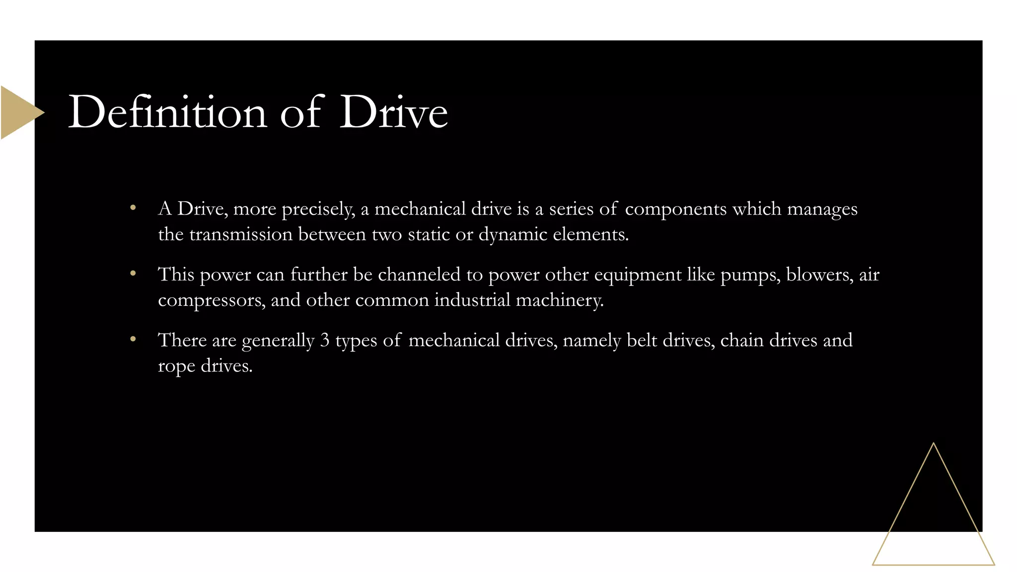 • A Drive, more precisely, a mechanical drive is a series of components which manages
the transmission between two static or dynamic elements.
• This power can further be channeled to power other equipment like pumps, blowers, air
compressors, and other common industrial machinery.
• There are generally 3 types of mechanical drives, namely belt drives, chain drives and
rope drives.
Definition of Drive
 