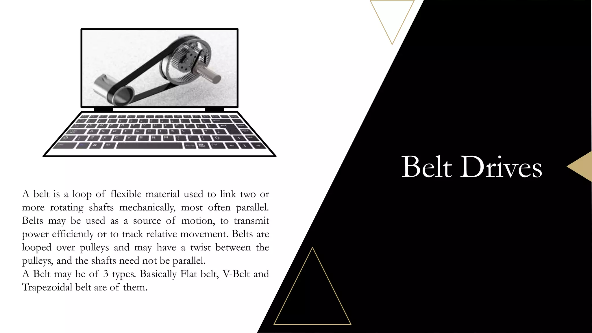 Belt Drives
A belt is a loop of flexible material used to link two or
more rotating shafts mechanically, most often parallel.
Belts may be used as a source of motion, to transmit
power efficiently or to track relative movement. Belts are
looped over pulleys and may have a twist between the
pulleys, and the shafts need not be parallel.
A Belt may be of 3 types. Basically Flat belt, V-Belt and
Trapezoidal belt are of them.
 