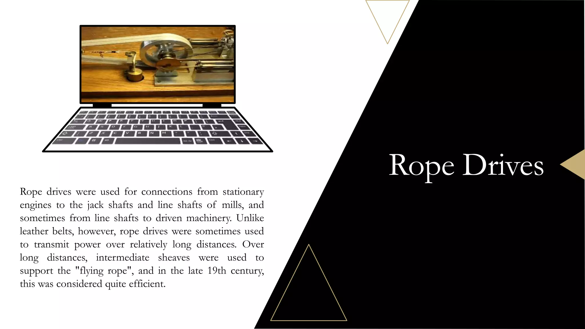 Rope Drives
Rope drives were used for connections from stationary
engines to the jack shafts and line shafts of mills, and
sometimes from line shafts to driven machinery. Unlike
leather belts, however, rope drives were sometimes used
to transmit power over relatively long distances. Over
long distances, intermediate sheaves were used to
support the "flying rope", and in the late 19th century,
this was considered quite efficient.
 
