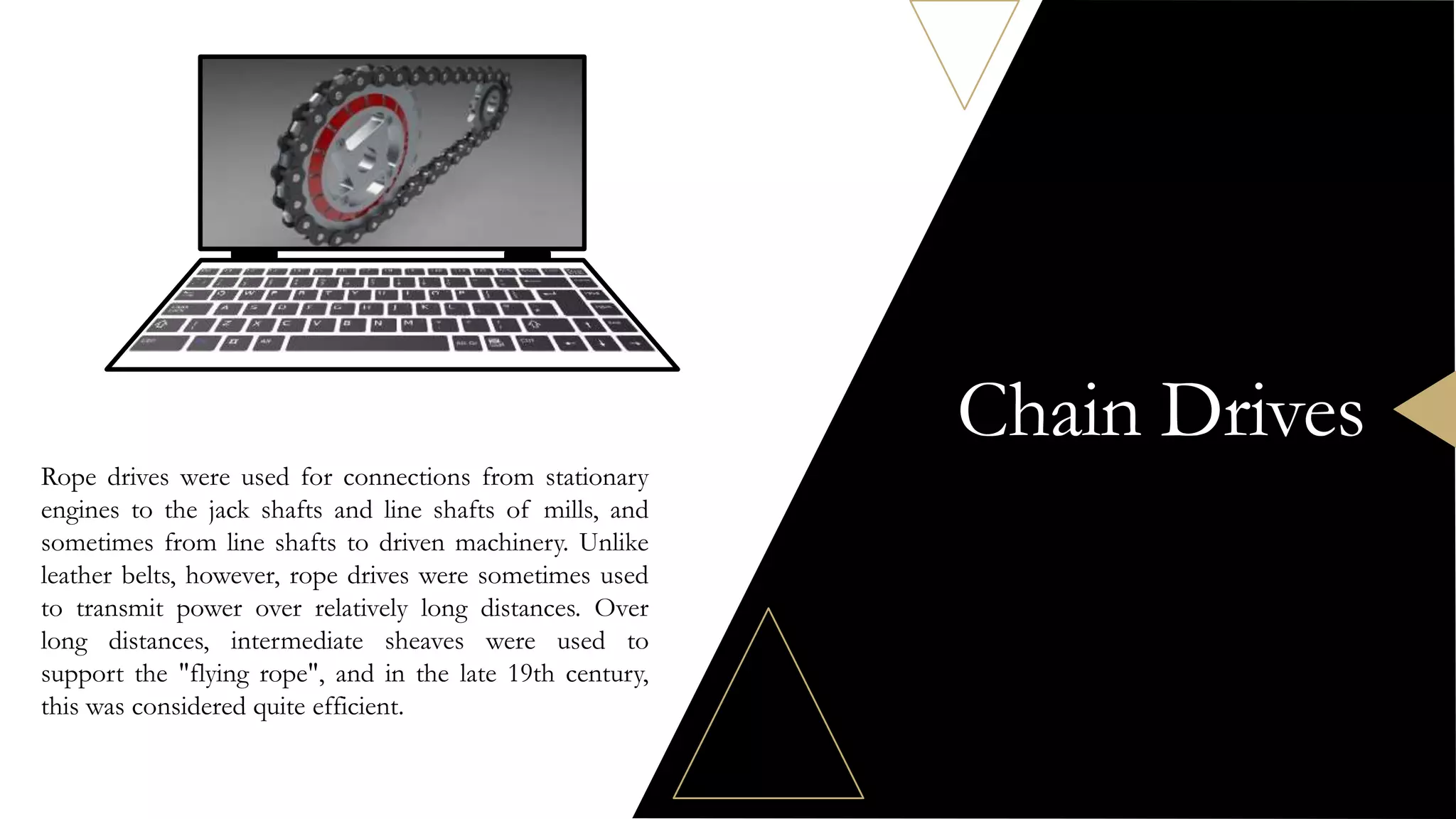 Chain Drives
Rope drives were used for connections from stationary
engines to the jack shafts and line shafts of mills, and
sometimes from line shafts to driven machinery. Unlike
leather belts, however, rope drives were sometimes used
to transmit power over relatively long distances. Over
long distances, intermediate sheaves were used to
support the "flying rope", and in the late 19th century,
this was considered quite efficient.
 