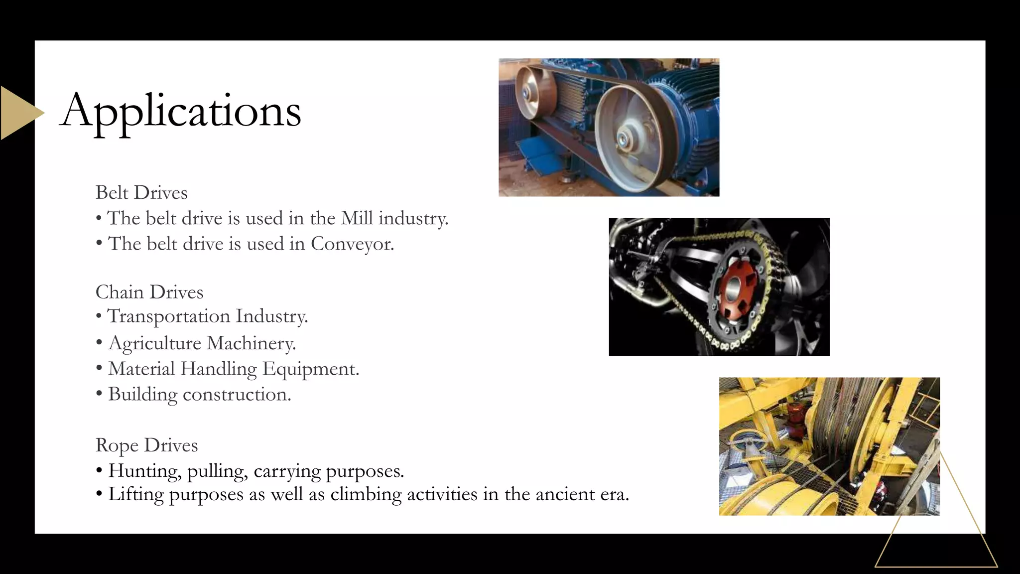 Applications
Belt Drives
• The belt drive is used in the Mill industry.
• The belt drive is used in Conveyor.
Chain Drives
• Transportation Industry.
• Agriculture Machinery.
• Material Handling Equipment.
• Building construction.
Rope Drives
• Hunting, pulling, carrying purposes.
• Lifting purposes as well as climbing activities in the ancient era.
 