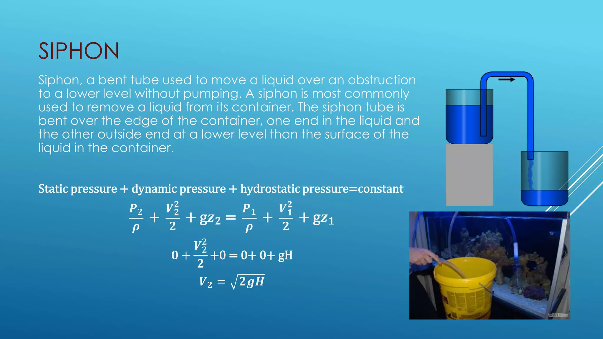 SIPHON
Siphon, a bent tube used to move a liquid over an obstruction
to a lower level without pumping. A siphon is most commonly
used to remove a liquid from its container. The siphon tube is
bent over the edge of the container, one end in the liquid and
the other outside end at a lower level than the surface of the
liquid in the container.
Static pressure + dynamic pressure + hydrostatic pressure=constant
𝑷 𝟐
𝝆
+
𝑽 𝟐
𝟐
𝟐
+ g𝒛 𝟐 =
𝑷 𝟏
𝝆
+
𝑽 𝟏
𝟐
𝟐
+ g𝒛 𝟏
𝟎 +
𝑽 𝟐
𝟐
𝟐
+0 = 0+ 0+ gH
𝑽 𝟐 = 𝟐𝒈𝑯
 
