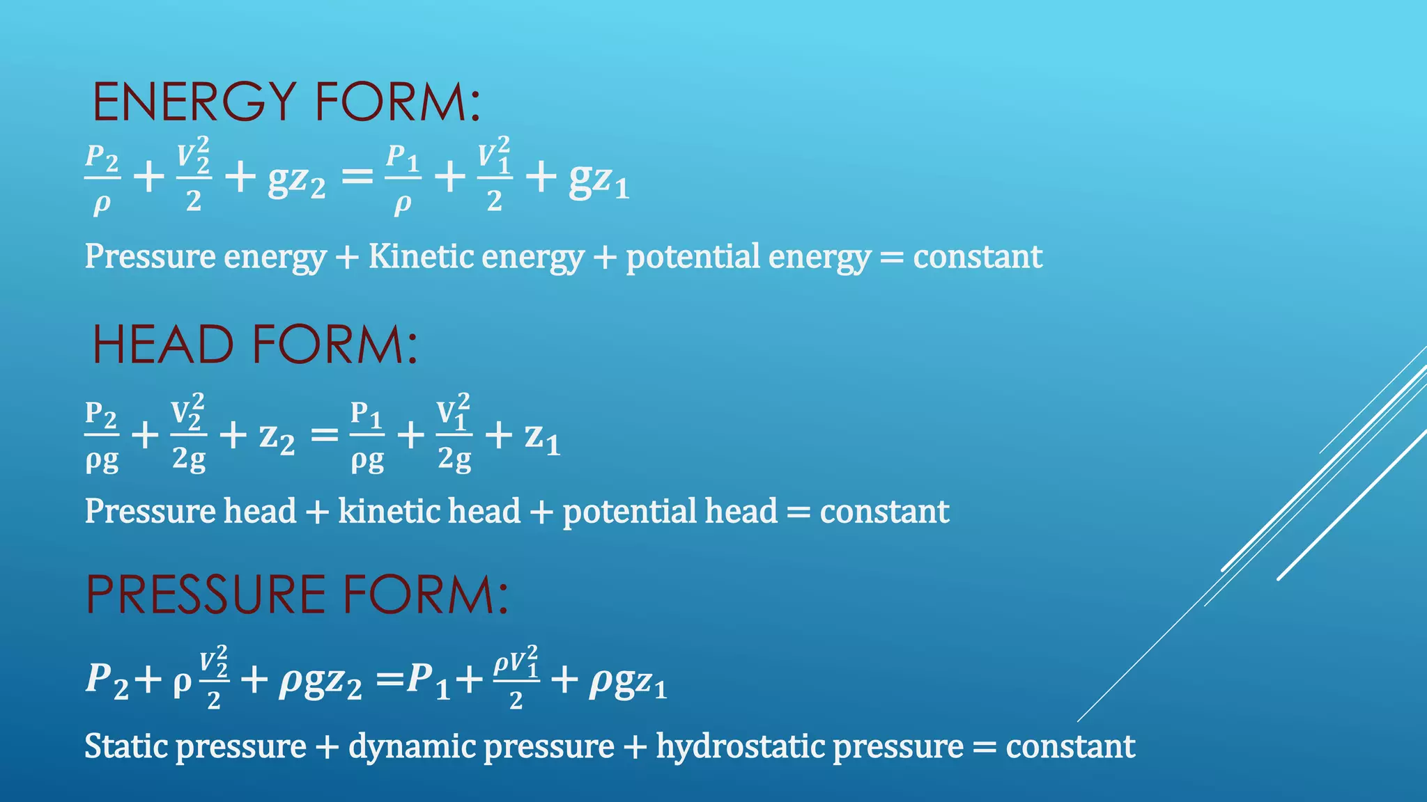 ENERGY FORM:
𝑷 𝟐
𝝆
+
𝑽 𝟐
𝟐
𝟐
+ g𝒛 𝟐 =
𝑷 𝟏
𝝆
+
𝑽 𝟏
𝟐
𝟐
+ g 𝒛 𝟏
Pressure energy + Kinetic energy + potential energy = constant
HEAD FORM:
𝐏 𝟐
𝛒𝐠
+
𝐕 𝟐
𝟐
𝟐𝐠
+ 𝐳 𝟐 =
𝐏 𝟏
𝛒𝐠
+
𝐕 𝟏
𝟐
𝟐𝐠
+ 𝐳 𝟏
Pressure head + kinetic head + potential head = constant
PRESSURE FORM:
𝑷 𝟐+ 𝛒
𝑽 𝟐
𝟐
𝟐
+ 𝝆g𝒛 𝟐 =𝑷 𝟏+
𝝆𝑽 𝟏
𝟐
𝟐
+ 𝝆g 𝒛 𝟏
Static pressure + dynamic pressure + hydrostatic pressure = constant
 