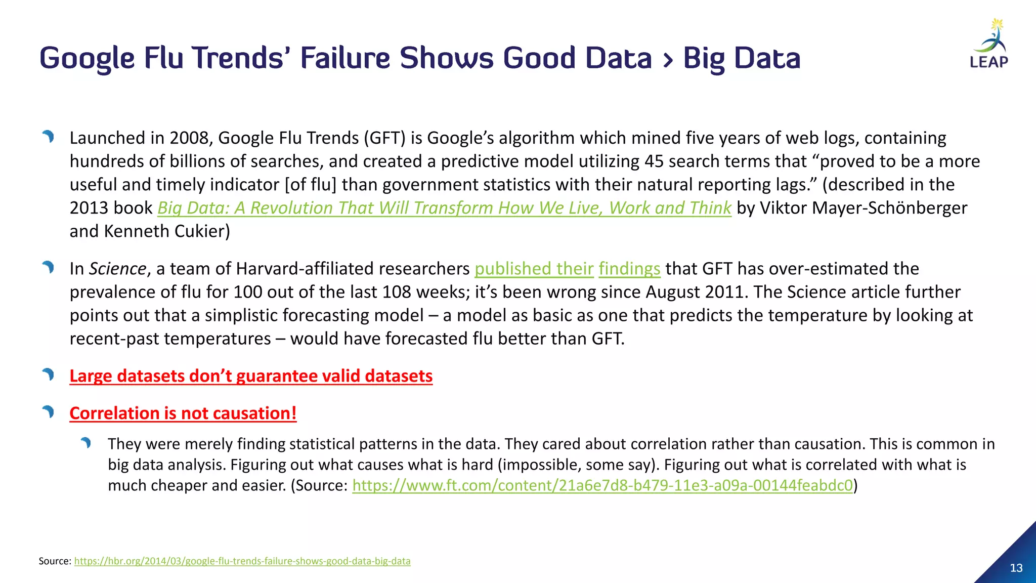 Launched in 2008, Google Flu Trends (GFT) is Google’s algorithm which mined five years of web logs, containing
hundreds of billions of searches, and created a predictive model utilizing 45 search terms that “proved to be a more
useful and timely indicator [of flu] than government statistics with their natural reporting lags.” (described in the
2013 book Big Data: A Revolution That Will Transform How We Live, Work and Think by Viktor Mayer-Schönberger
and Kenneth Cukier)
In Science, a team of Harvard-affiliated researchers published their findings that GFT has over-estimated the
prevalence of flu for 100 out of the last 108 weeks; it’s been wrong since August 2011. The Science article further
points out that a simplistic forecasting model – a model as basic as one that predicts the temperature by looking at
recent-past temperatures – would have forecasted flu better than GFT.
Large datasets don’t guarantee valid datasets
Correlation is not causation!
They were merely finding statistical patterns in the data. They cared about correlation rather than causation. This is common in
big data analysis. Figuring out what causes what is hard (impossible, some say). Figuring out what is correlated with what is
much cheaper and easier. (Source: https://www.ft.com/content/21a6e7d8-b479-11e3-a09a-00144feabdc0)
Source: https://hbr.org/2014/03/google-flu-trends-failure-shows-good-data-big-data
 