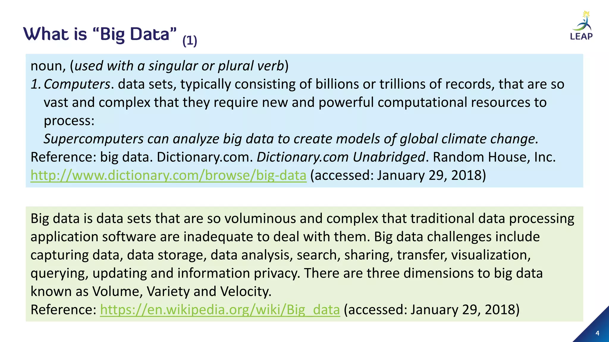 noun, (used with a singular or plural verb)
1.Computers. data sets, typically consisting of billions or trillions of records, that are so
vast and complex that they require new and powerful computational resources to
process:
Supercomputers can analyze big data to create models of global climate change.
Reference: big data. Dictionary.com. Dictionary.com Unabridged. Random House, Inc.
http://www.dictionary.com/browse/big-data (accessed: January 29, 2018)
Big data is data sets that are so voluminous and complex that traditional data processing
application software are inadequate to deal with them. Big data challenges include
capturing data, data storage, data analysis, search, sharing, transfer, visualization,
querying, updating and information privacy. There are three dimensions to big data
known as Volume, Variety and Velocity.
Reference: https://en.wikipedia.org/wiki/Big_data (accessed: January 29, 2018)
 
