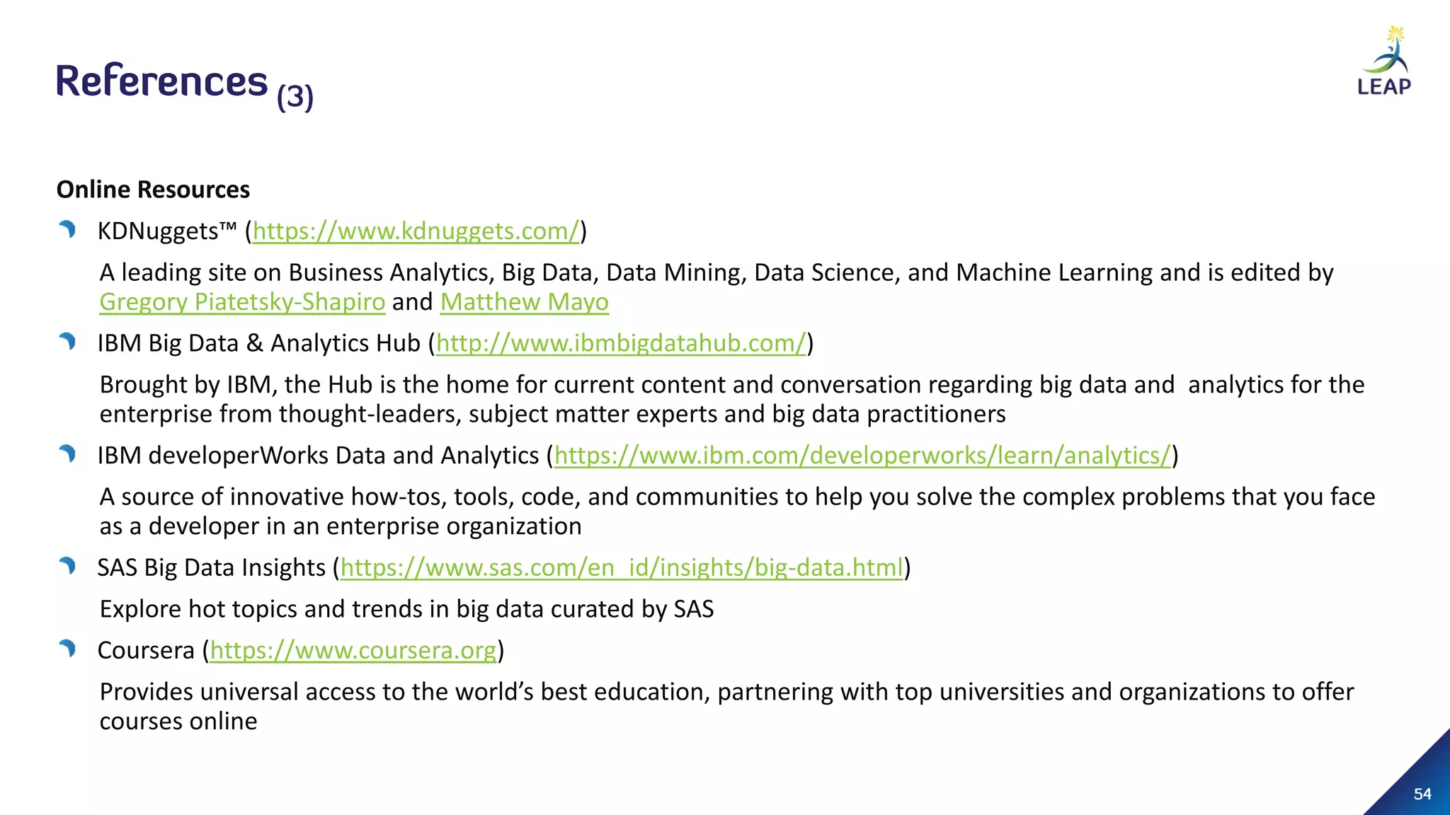 Online Resources
KDNuggets™ (https://www.kdnuggets.com/)
A leading site on Business Analytics, Big Data, Data Mining, Data Science, and Machine Learning and is edited by
Gregory Piatetsky-Shapiro and Matthew Mayo
IBM Big Data & Analytics Hub (http://www.ibmbigdatahub.com/)
Brought by IBM, the Hub is the home for current content and conversation regarding big data and analytics for the
enterprise from thought-leaders, subject matter experts and big data practitioners
IBM developerWorks Data and Analytics (https://www.ibm.com/developerworks/learn/analytics/)
A source of innovative how-tos, tools, code, and communities to help you solve the complex problems that you face
as a developer in an enterprise organization
SAS Big Data Insights (https://www.sas.com/en_id/insights/big-data.html)
Explore hot topics and trends in big data curated by SAS
Coursera (https://www.coursera.org)
Provides universal access to the world’s best education, partnering with top universities and organizations to offer
courses online
 